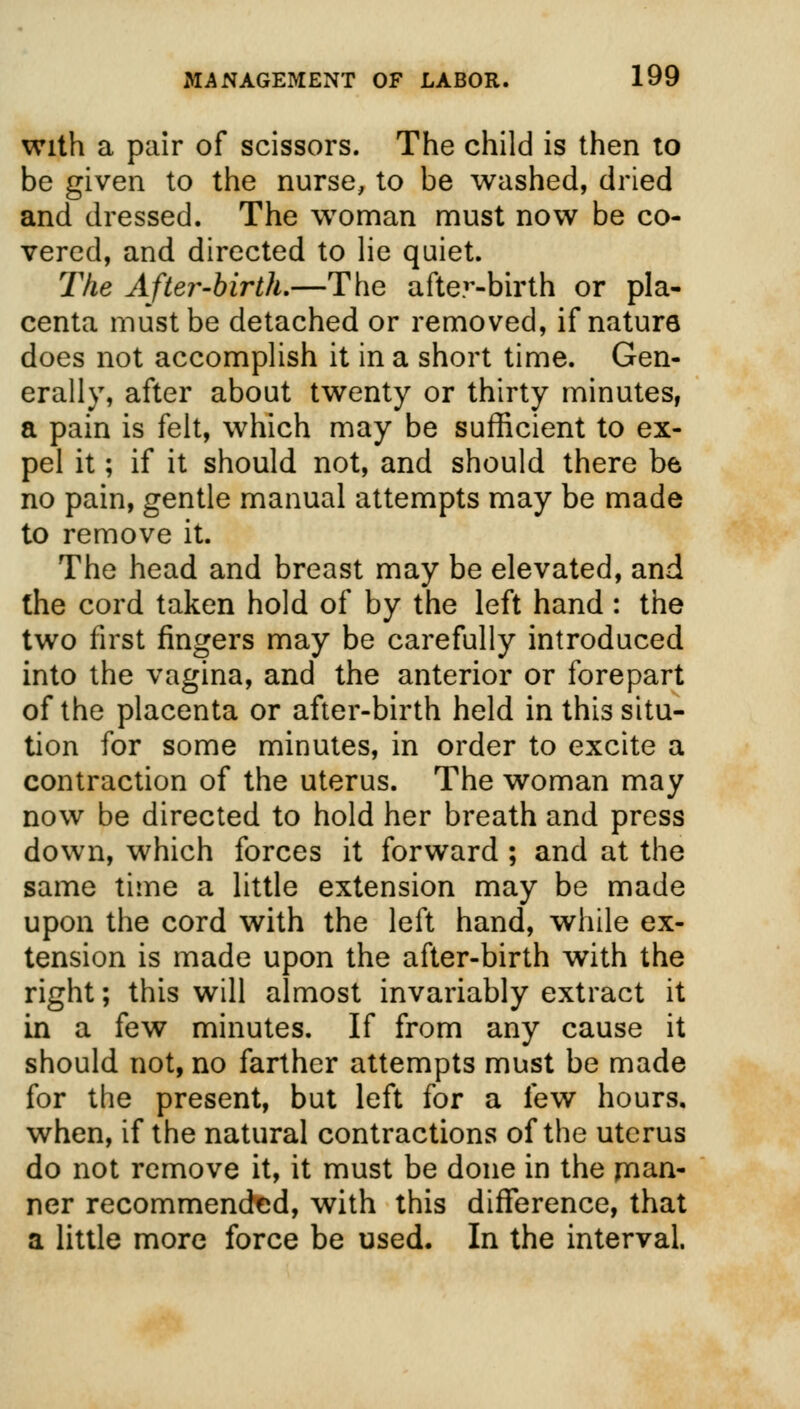with a pair of scissors. The child is then to be given to the nurse, to be washed, dried and dressed. The woman must now be co- vered, and directed to lie quiet. The After-birth.—The after-birth or pla- centa must be detached or removed, if nature does not accomplish it in a short time. Gen- erally, after about twenty or thirty minutes, a pain is felt, which may be sufficient to ex- pel it; if it should not, and should there be no pain, gentle manual attempts may be made to remove it. The head and breast may be elevated, and the cord taken hold of by the left hand: the two first fingers may be carefully introduced into the vagina, and the anterior or forepart of the placenta or after-birth held inthissitu- tion for some minutes, in order to excite a contraction of the uterus. The woman may now be directed to hold her breath and press down, which forces it forward ; and at the same time a little extension may be made upon the cord with the left hand, while ex- tension is made upon the after-birth with the right; this will almost invariably extract it in a few minutes. If from any cause it should not, no farther attempts must be made for the present, but left for a few hours, when, if the natural contractions of the uterus do not remove it, it must be done in the rnan- ner recommended, with this difference, that a little more force be used. In the interval.