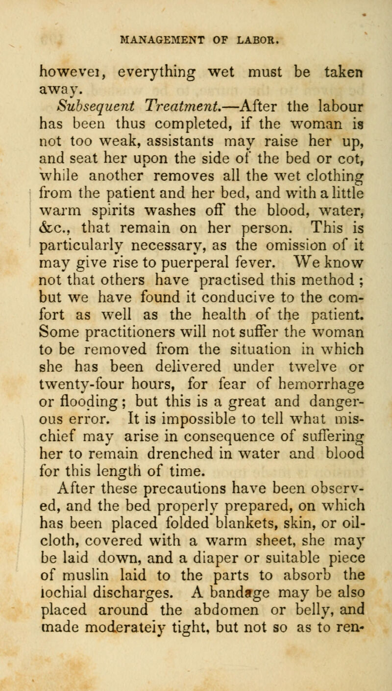 howevei, everything wet must be taken away. Subsequent Treatment—After the labour has been thus completed, if the woman is not too weak, assistants may raise her up, and seat her upon the side of the bed or cot, while another removes all the wet clothing from the patient and her bed, and with a little warm spirits washes off the blood, water, &c, that remain on her person. This is particularly necessary, as the omission of it may give rise to puerperal fever. We know not that others have practised this method ; but we have found it conducive to the com- fort as well as the health of the patient. Some practitioners will not suffer the woman to be removed from the situation in which she has been delivered under twelve or twenty-four hours, for fear of hemorrhage or flooding; but this is a great and danger- ous error. It is impossible to tell what mis- chief may arise in consequence of suffering her to remain drenched in water and blood for this length of time. After these precautions have been observ- ed, and the bed properly prepared, on which has been placed folded blankets, skin, or oil- cloth, covered with a warm sheet, she may be laid down, and a diaper or suitable piece of muslin laid to the parts to absorb the lochial discharges. A bandage may be also placed around the abdomen or belly, and made moderately tight, but not so as to ren-