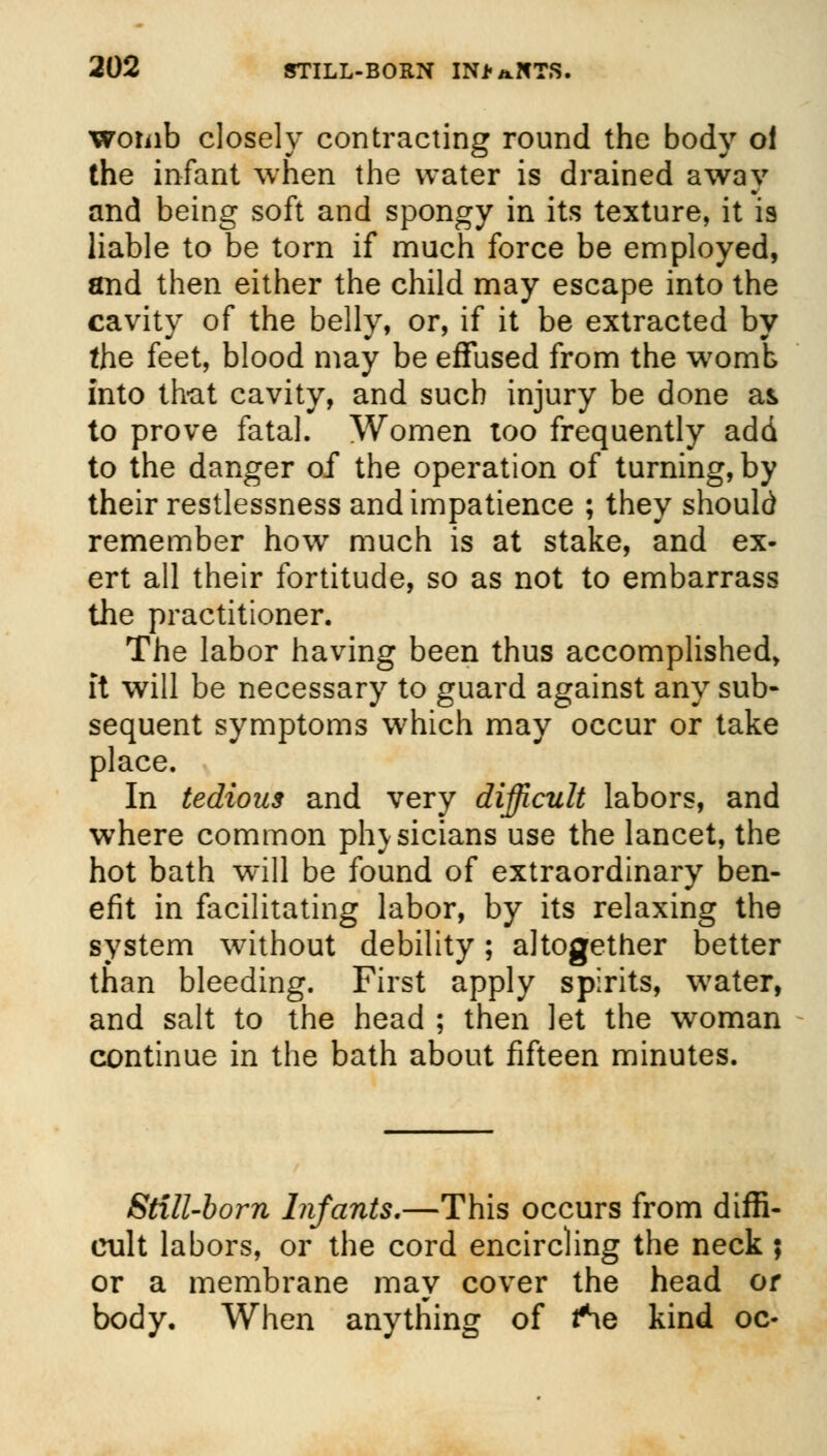 womb closely contracting round the body ol the infant when the water is drained away and being soft and spongy in its texture, it is liable to be torn if much force be employed, and then either the child may escape into the cavity of the belly, or, if it be extracted by the feet, blood may be effused from the womb into that cavity, and such injury be done as to prove fatal. Women too frequently add to the danger of the operation of turning, by their restlessness and impatience ; they should remember how much is at stake, and ex- ert all their fortitude, so as not to embarrass the practitioner. The labor having been thus accomplished, ft will be necessary to guard against any sub- sequent symptoms which may occur or take place. In tedious and very difficult labors, and where common phjsicians use the lancet, the hot bath will be found of extraordinary ben- efit in facilitating labor, by its relaxing the system without debility; altogether better than bleeding. First apply spirits, water, and salt to the head ; then let the woman continue in the bath about fifteen minutes. Still-born Infants.—This occurs from diffi- cult labors, or the cord encircling the neck ; or a membrane may cover the head or body. When anything of fSe kind oc-