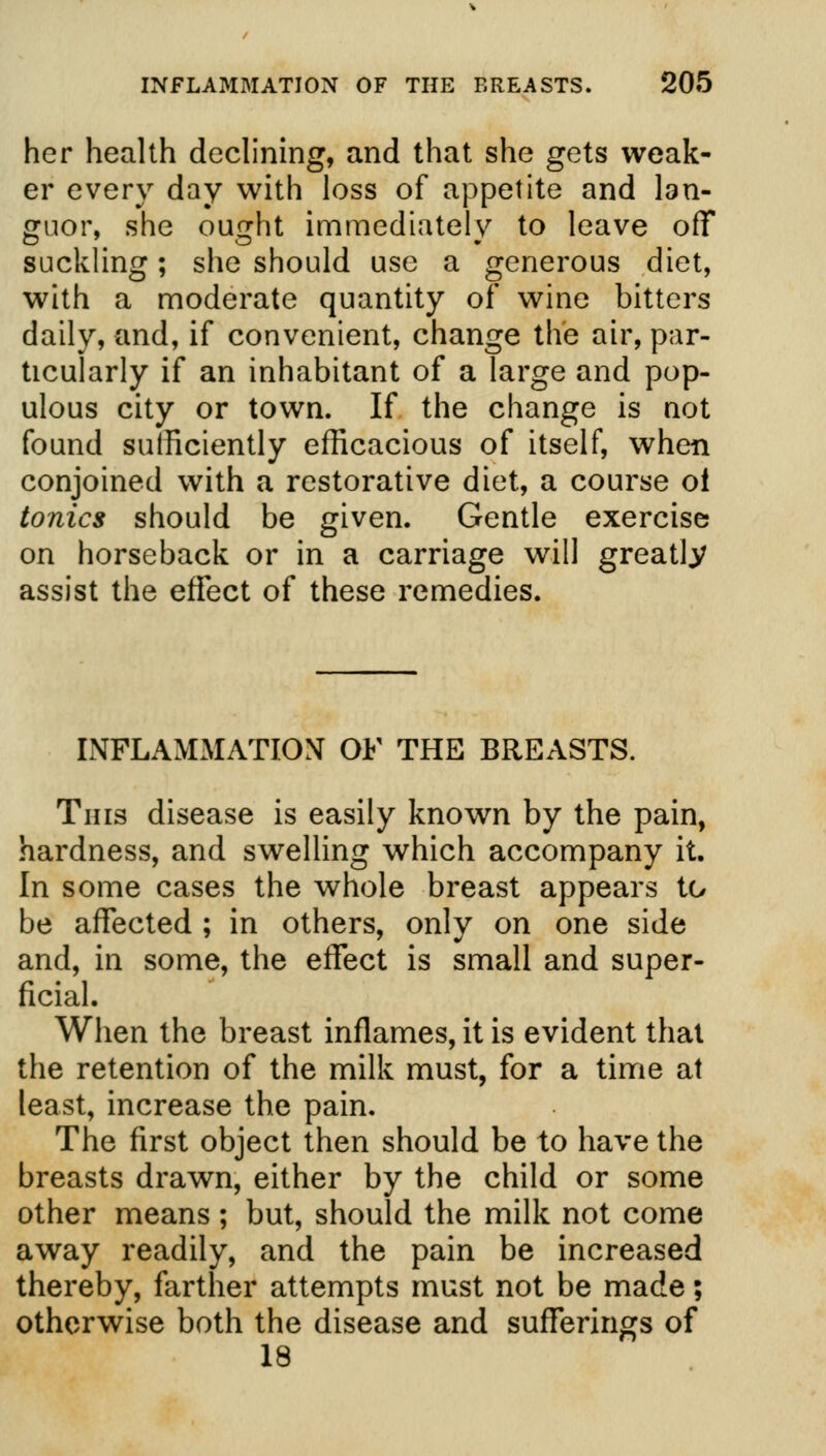 her health declining, and that she gets weak- er every day with loss of appetite and lan- guor, she ought immediately to leave off suckling; she should use a generous diet, with a moderate quantity of wine bitters daily, and, if convenient, change the air, par- ticularly if an inhabitant of a large and pop- ulous city or town. If the change is not found sufficiently efficacious of itself, when conjoined with a restorative diet, a course oi tonics should be given. Gentle exercise on horseback or in a carriage will greatly assist the effect of these remedies. INFLAMMATION OF THE BREASTS. This disease is easily known by the pain, hardness, and swelling which accompany it. In some cases the whole breast appears to be affected ; in others, only on one side and, in some, the effect is small and super- ficial. When the breast inflames, it is evident that the retention of the milk must, for a time at least, increase the pain. The first object then should be to have the breasts drawn, either by the child or some other means ; but, should the milk not come away readily, and the pain be increased thereby, farther attempts must not be made; otherwise both the disease and sufferings of 18