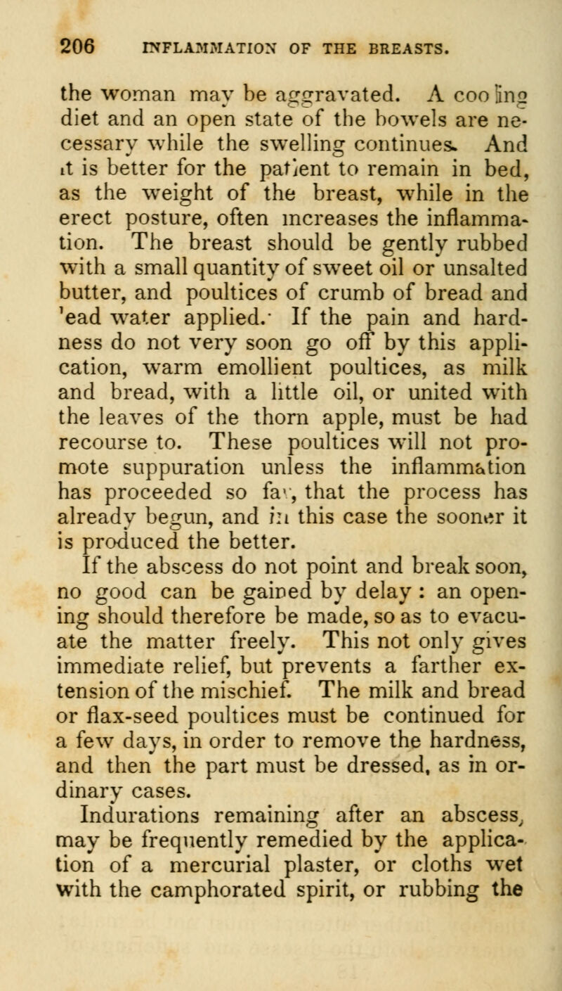 the woman may be aggravated, A coofaig diet and an open state of the bowels are ne- cessary while the swelling continues- And it is better for the patient to remain in bed, as the weight of the breast, while in the erect posture, often increases the inflamma- tion. The breast should be gently rubbed with a small quantity of sweet oil or unsalted butter, and poultices of crumb of bread and 'ead water applied.' If the pain and hard- ness do not very soon go off by this appli- cation, warm emollient poultices, as milk and bread, with a little oil, or united with the leaves of the thorn apple, must be had recourse to. These poultices will not pro- mote suppuration unless the inflammation has proceeded so fav, that the process has already begun, and in this case the sooner it is produced the better. If the abscess do not point and break soon, no good can be gained by delay : an open- ing should therefore be made, so as to evacu- ate the matter freely. This not only gives immediate relief, but prevents a farther ex- tension of the mischief. The milk and bread or flax-seed poultices must be continued for a few days, in order to remove the hardness, and then the part must be dressed, as in or- dinary cases. Indurations remaining after an abscess. may be frequently remedied by the applica- tion of a mercurial plaster, or cloths wet with the camphorated spirit, or rubbing the
