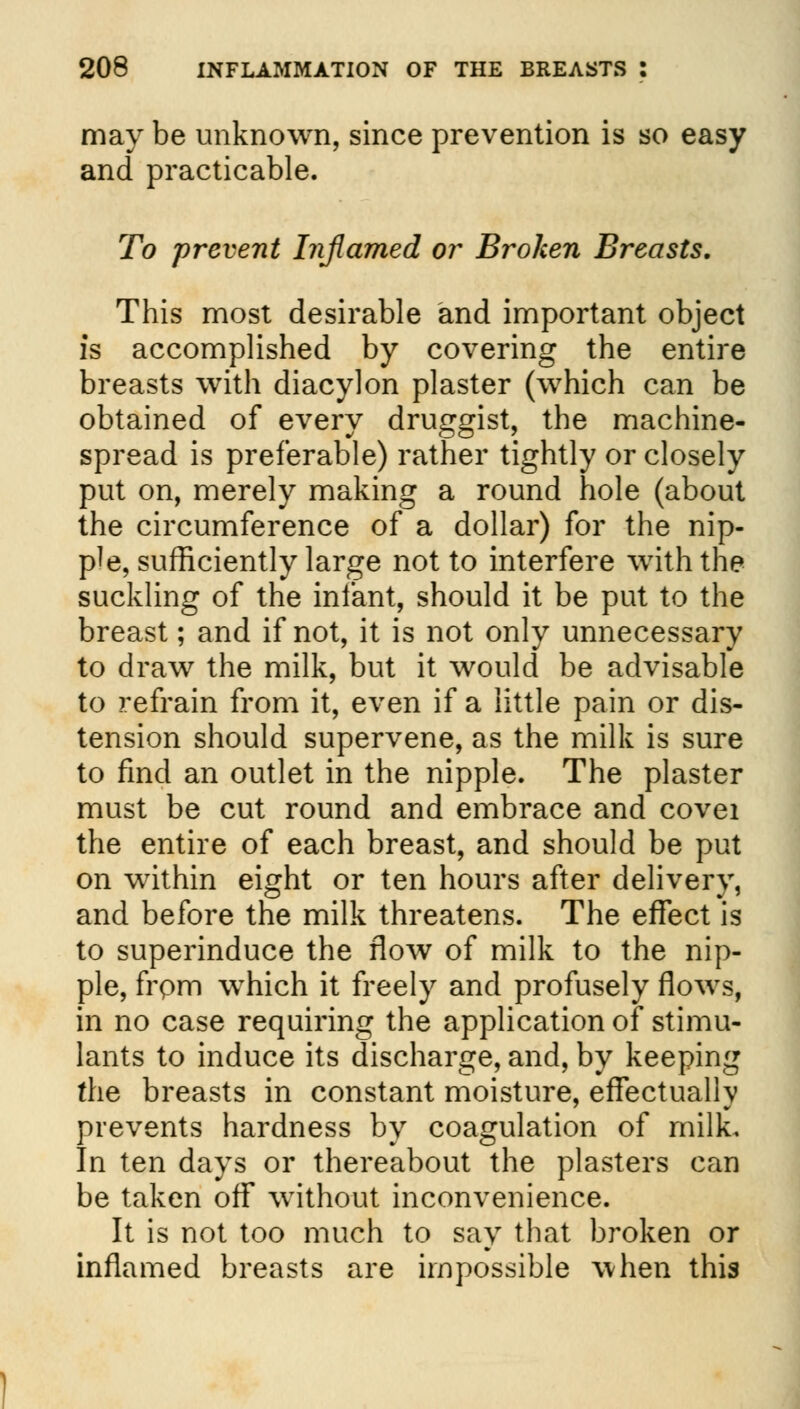 may be unknown, since prevention is so easy and practicable. To prevent Inflamed or Broken Breasts. This most desirable and important object is accomplished by covering the entire breasts with diacylon plaster (which can be obtained of every druggist, the machine- spread is preferable) rather tightly or closely put on, merely making a round hole (about the circumference of a dollar) for the nip- ple, sufficiently large not to interfere with the suckling of the infant, should it be put to the breast; and if not, it is not only unnecessary to draw the milk, but it would be advisable to refrain from it, even if a little pain or dis- tension should supervene, as the milk is sure to find an outlet in the nipple. The plaster must be cut round and embrace and covei the entire of each breast, and should be put on within eight or ten hours after delivery, and before the milk threatens. The effect is to superinduce the flow of milk to the nip- ple, frpm which it freely and profusely flows, in no case requiring the application of stimu- lants to induce its discharge, and, by keeping the breasts in constant moisture, effectually prevents hardness by coagulation of milk. In ten days or thereabout the plasters can be taken off without inconvenience. It is not too much to say that broken or inflamed breasts are impossible when this