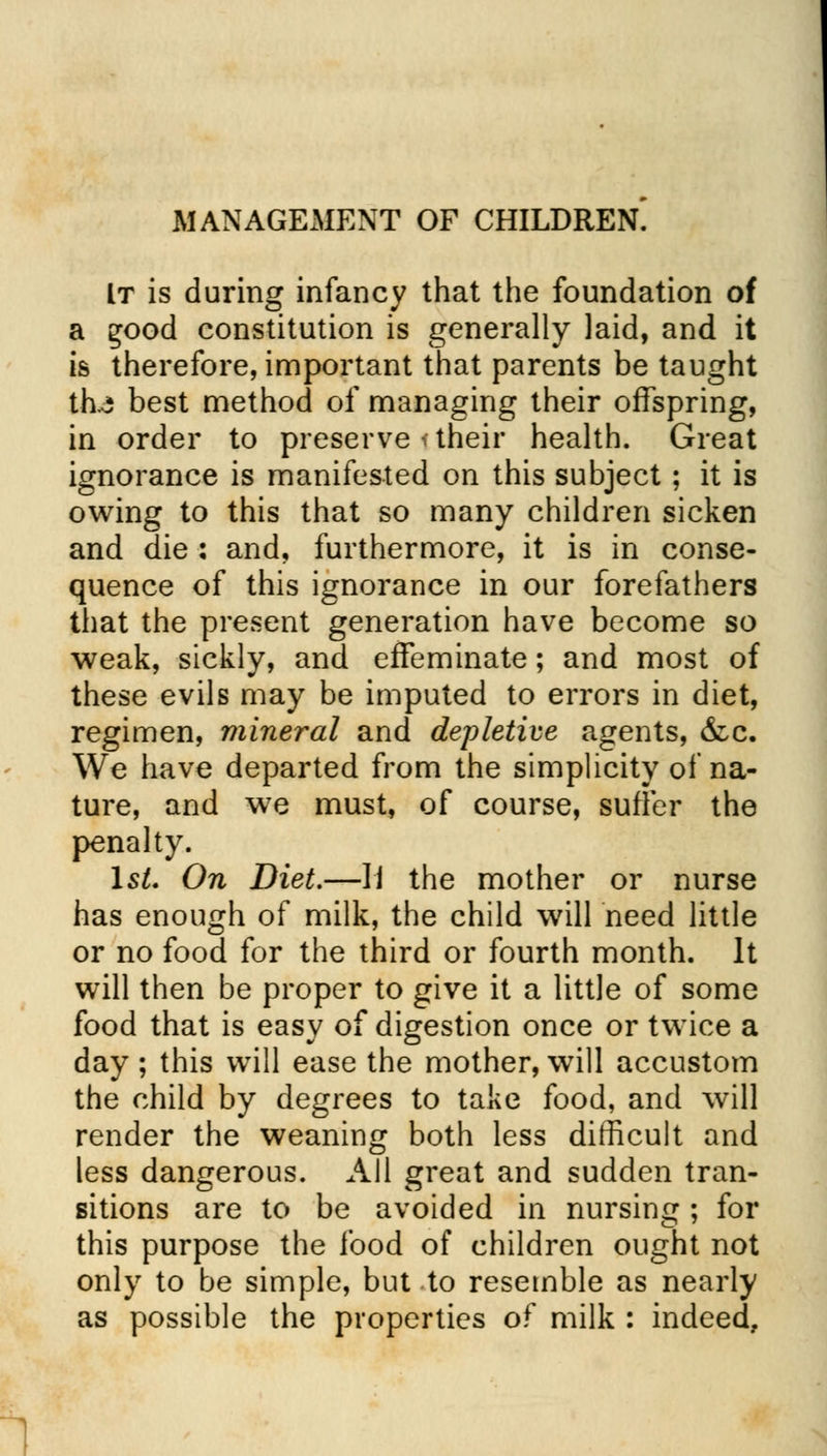 MANAGEMENT OF CHILDREN. It is during infancy that the foundation of a Ejood constitution is generally laid, and it is therefore, important that parents be taught th^ best method of managing their offspring, in order to preserve < their health. Great ignorance is manifested on this subject; it is owing to this that so many children sicken and die : and, furthermore, it is in conse- quence of this ignorance in our forefathers that the present generation have become so weak, sickly, and effeminate; and most of these evils may be imputed to errors in diet, regimen, mineral and depletive agents, &c. We have departed from the simplicity of na- ture, and w7e must, of course, suffer the penalty. 1st. On Diet.—II the mother or nurse has enough of milk, the child will need little or no food for the third or fourth month. It will then be proper to give it a little of some food that is easy of digestion once or twice a day ; this will ease the mother, will accustom the child by degrees to take food, and will render the weaning both less difficult and less dangerous. All great and sudden tran- sitions are to be avoided in nursing ; for this purpose the food of children ought not only to be simple, but to resemble as nearly as possible the properties of milk : indeed,