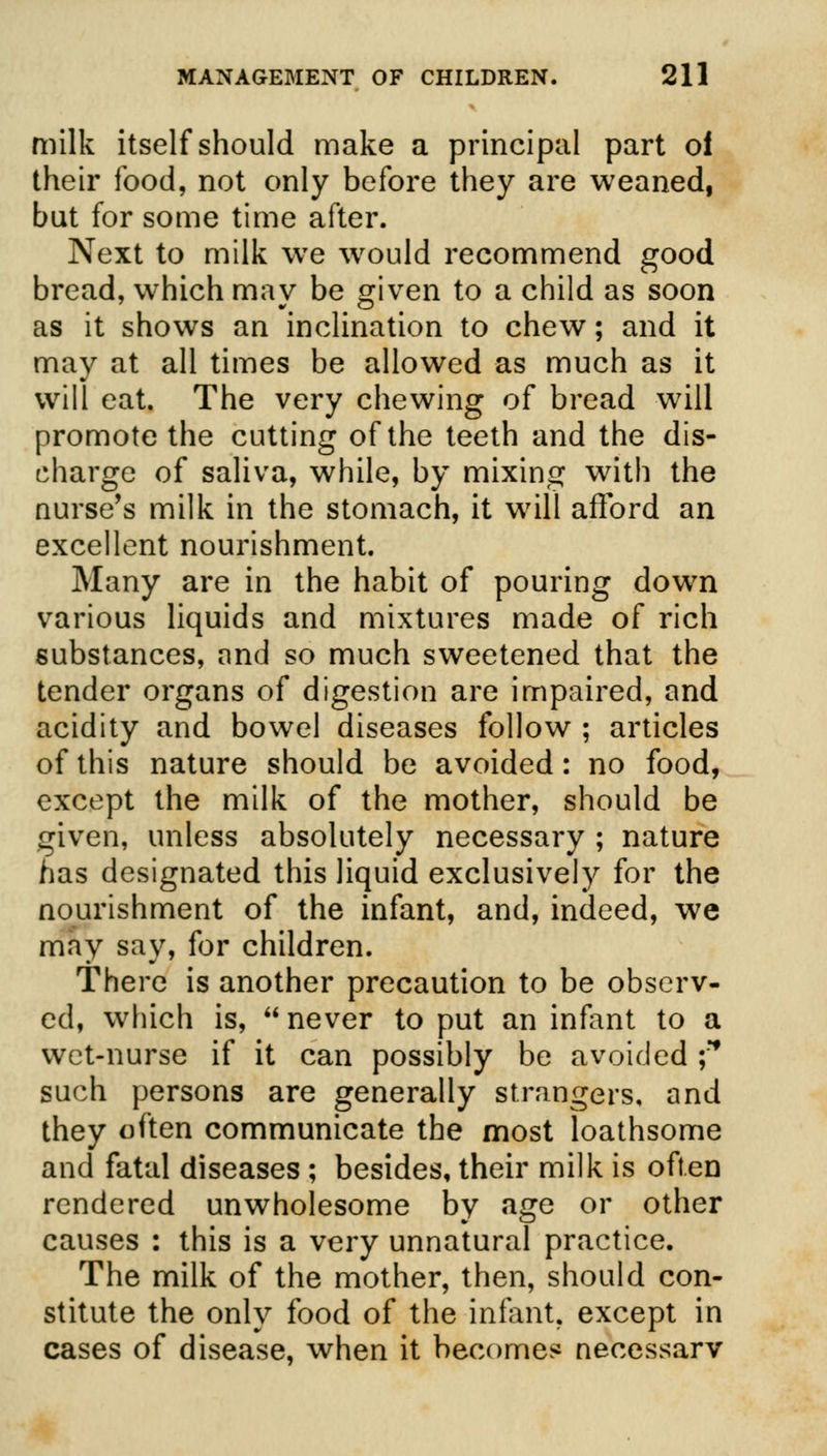 milk itself should make a principal part oi their food, not only before they are weaned, but for some time after. Next to milk we wrould recommend good bread, which may be given to a child as soon as it shows an inclination to chew; and it may at all times be allowed as much as it will eat. The very chewing of bread will promote the cutting of the teeth and the dis- charge of saliva, while, by mixing with the nurse's milk in the stomach, it will afford an excellent nourishment. Many are in the habit of pouring down various liquids and mixtures made of rich substances, and so much sweetened that the tender organs of digestion are impaired, and acidity and bowel diseases follow ; articles of this nature should be avoided: no food, except the milk of the mother, should be given, unless absolutely necessary ; nature has designated this liquid exclusively for the nourishment of the infant, and, indeed, we may say, for children. There is another precaution to be observ- ed, which is,  never to put an infant to a wet-nurse if it can possibly be avoided f such persons are generally strangers, and they often communicate the most loathsome and fatal diseases ; besides, their milk is often rendered unwholesome by age or other causes : this is a very unnatural practice. The milk of the mother, then, should con- stitute the only food of the infant, except in cases of disease, when it become* necessary