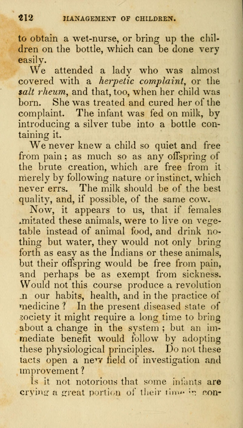 to obtain a wet-nurse, or bring up the chil- dren on the bottle, which can be done very easily. We attended a lady who was almost covered with a herpetic complaint, or the salt rheum, and that, too, when her child was born. She wras treated and cured her of the complaint. The infant was fed on milk, by introducing a silver tube into a bottle con- taining it. We never knew a child so quiet and free from pain; as much so as any offspring of the brute creation, which are free from it merely by following nature or instinct, which never errs. The milk should be of the best quality, and, if possible, of the same cow. Now, it appears to us, that if females jnitated these animals, were to live on vege- table instead of animal food, and drink no- thing but water, they would not only bring forth as easy as the Indians or these animals, but their offspring would be free from pain, and perhaps be as exempt from sickness. Would not this course produce a revolution _n our habits, health, and in the practice of medicine ? In the present diseased state of society it might require a long time to bring about a change in the system ; but an im- mediate benefit would follow by adopting these physiological principles. Do not these tacts open a neTY field of investigation and improvement ? Is it not notorious that some inilints are crying a ^reat portion of their tim<* -- r.on-