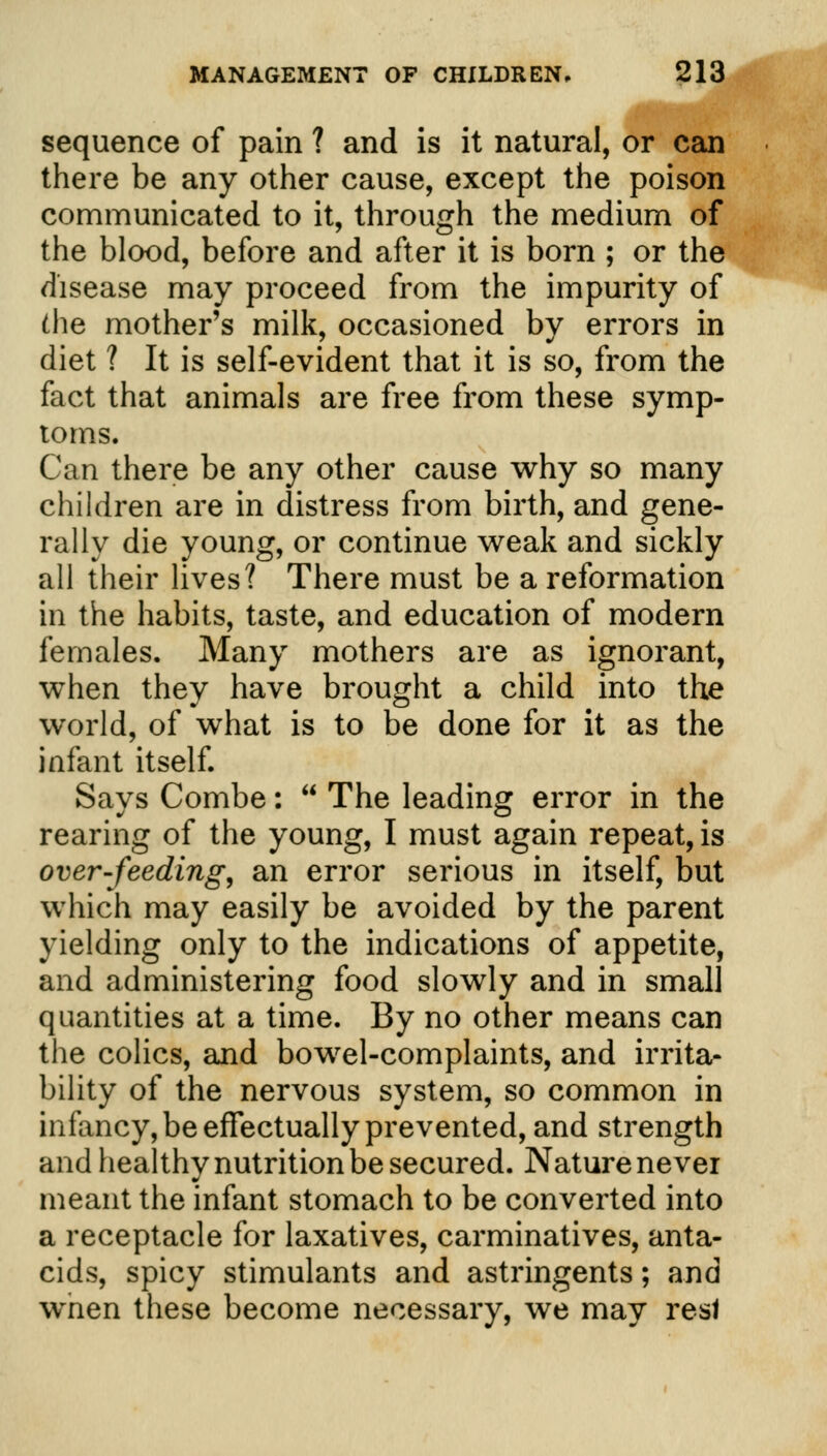 sequence of pain ? and is it natural, or can there be any other cause, except the poison communicated to it, through the medium of the blood, before and after it is born ; or the disease may proceed from the impurity of die mother's milk, occasioned by errors in diet ? It is self-evident that it is so, from the fact that animals are free from these symp- toms. Can there be any other cause why so many children are in distress from birth, and gene- rally die young, or continue weak and sickly all their lives? There must be a reformation in the habits, taste, and education of modern females. Many mothers are as ignorant, when they have brought a child into the world, of what is to be done for it as the infant itself. Says Combe:  The leading error in the rearing of the young, I must again repeat, is over-feeding, an error serious in itself, but which may easily be avoided by the parent yielding only to the indications of appetite, and administering food slowly and in small quantities at a time. By no other means can the colics, and bowel-complaints, and irrita- bility of the nervous system, so common in infancy, be effectually prevented, and strength and healthy nutrition be secured. Nature never meant the infant stomach to be converted into a receptacle for laxatives, carminatives, anta- cids, spicy stimulants and astringents; and wnen these become necessary, we may resl