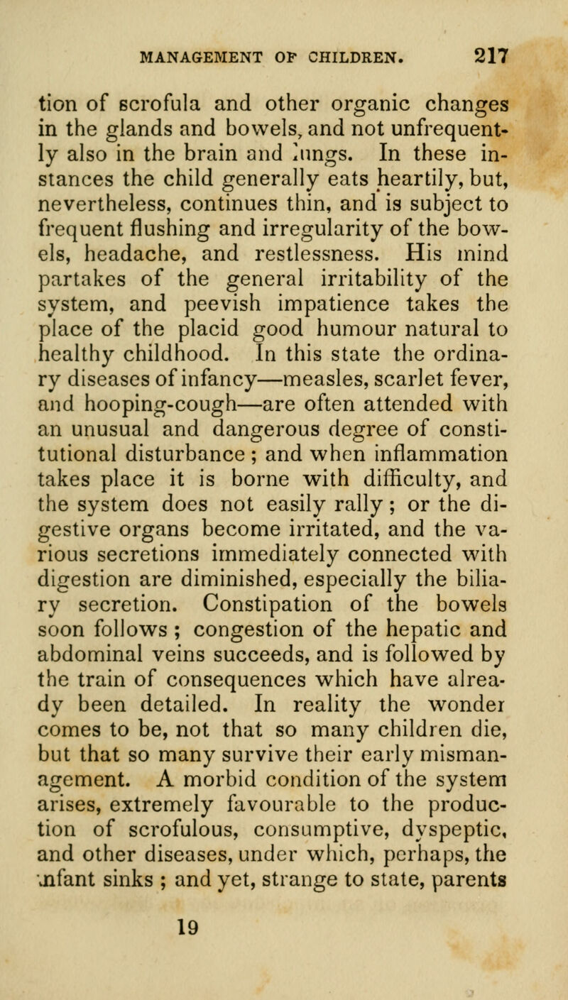 tion of Bcrofula and other organic changes in the glands and bowels, and not unfrequent- ly also in the brain and *ungs. In these in- stances the child generally eats heartily, but, nevertheless, continues thin, and is subject to frequent flushing and irregularity of the bow- els, headache, and restlessness. His mind partakes of the general irritability of the system, and peevish impatience takes the place of the placid good humour natural to healthy childhood. In this state the ordina- ry diseases of infancy—measles, scarlet fever, and hooping-cough—are often attended with an unusual and dangerous degree of consti- tutional disturbance ; and when inflammation takes place it is borne with difficulty, and the system does not easily rally; or the di- gestive organs become irritated, and the va- rious secretions immediately connected with digestion are diminished, especially the bilia- ry secretion. Constipation of the bowels soon follows ; congestion of the hepatic and abdominal veins succeeds, and is followed by the train of consequences which have alrea- dy been detailed. In reality the wonder comes to be, not that so many children die, but that so many survive their early misman- agement. A morbid condition of the system arises, extremely favourable to the produc- tion of scrofulous, consumptive, dyspeptic, and other diseases, under which, perhaps, the uifant sinks ; and yet, strange to state, parents 19