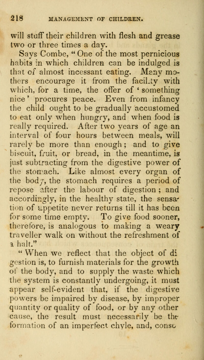 will stuff their children with flesh and grease two or three times a day. Says Combe, One of the most pernicious habits in which children can be indulged is that o/ almost incessant eating. Many mo- thers encourage it from the facility with which, for a time, the offer of ' something nice' procures peace. Even from infancy the child ought to be gradually accustomed to eat only when hungry, and when food is really required. After two years of age an interval of four hours betwreen meals, will rarely be more than enough ; and to give biscuit, fruit, or bread, in the meantime, is just subtracting from the digestive power of the stomach. Like almost every organ of the bod/, the stomach requires a period of repose after the labour of digestion ; and accordingly, in the healthy state, the sensa* tion of appetite never returns till it has been for some time empty. To give food sooner, therefore, is analogous to making a weary traveller walk on without the refreshment of * halt. M When we reflect that the object of di gestion is, to furnish materials for the growth of the body, and to supply the waste wThich the system is constantly undergoing, it must appear self-evident that, if the digestive powers be impaired by disease, by improper quantity or quality of food, or by any other cause, the result must necessarily be thr formation of an imperfect chyle, and, consc