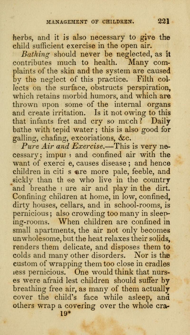 herbs, and it is also necessary to give the child sufficient exercise in the open air. Bathing should never be neglected, as it contributes much to health. Many com- plaints of the skin and the system are caused by the neglect of this practice. Filth col* lects on the surface, obstructs perspiration, which retains morbid humors, and which are thrown upon some of the internal organs and create irritation. Is it not owing to this that infants fret and cry so much? Daily bathe with tepid water; this is also good for galling, chafing, excoriations, &c. Pure Air and Exercise,—This is very ne- cessary ; impui i and confined air with the want of exerci e, causes disease; and hence children in citi s ^re more pale, feeble, and sickly than th >se who live in the country and breathe | ure air and play in the dirt. Confining children at home, in low, confined, dirty houses, cellars, and in school-rooms, is pernicious; also crowding too many in sleep- ing-rooms. When children are confined in small apartments, the air not only becomes unwholesome, but the heat relaxes their solids, renders them delicate, and disposes them to colds and many other disorders. Nor is the custom of wrapping them too close in cradles iess pernicious. One would think that nurs- es were afraid lest children should suffer by breathing free air, as many of them actually cover the child's face while asleep, and others wrap a covering over the whole crar 19*
