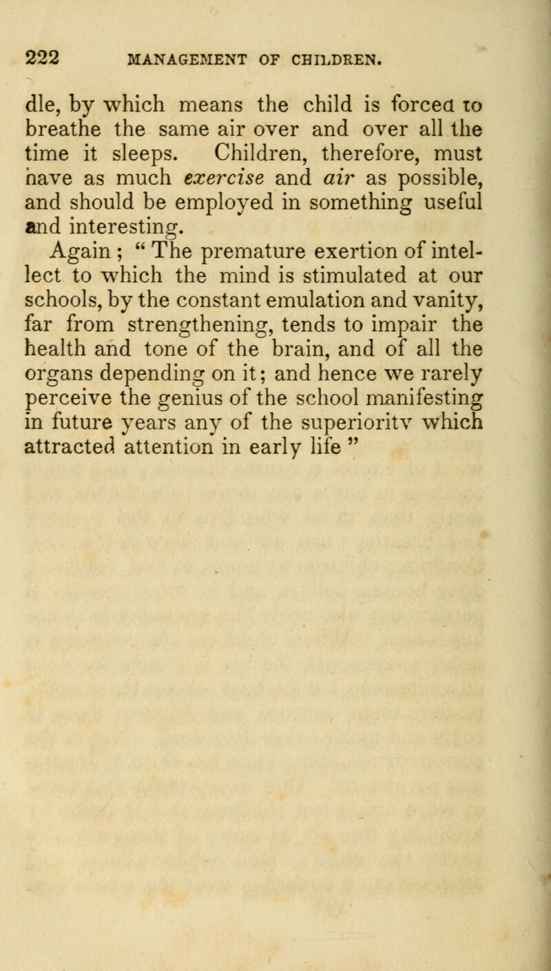 die, by which means the child is forced to breathe the same air over and over all the time it sleeps. Children, therefore, must have as much exercise and air as possible, and should be employed in something useful and interesting. Again ;  The premature exertion of intel- lect to which the mind is stimulated at our schools, by the constant emulation and vanity, far from strengthening, tends to impair the health and tone of the brain, and of all the organs depending on it; and hence we rarely perceive the genius of the school manifesting in future years any of the superiority which attracted attention in early life 