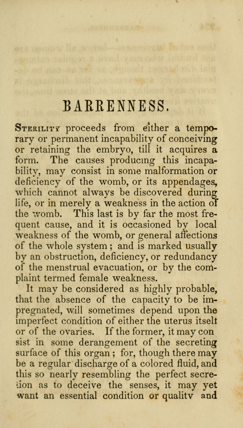 BARRENNESS. Sterility proceeds from either a tempo- rary or permanent incapability of conceiving or retaining the embryo, till it acquires a form. The causes producing this incapa- bility, may consist in some malformation or deficiency of the womb, or its appendages, which cannot always be discovered during life, or in merely a weakness in the action of the womb. This last is by far the most fre- quent cause, and it is occasioned by local weakness of the womb, or general affections of the whole system; and is marked usually by an obstruction, deficiency, or redundancy of the menstrual evacuation, or by the com- plaint termed female weakness. It may be considered as highly probable, that the absence of the capacity to be im- pregnated, will sometimes depend upon the imperfect condition of either the uterus itselt or of the ovaries. If the former, it may con sist in some derangement of the secreting surface of this organ ; for, though there may be a regular discharge of a colored fluid, and this so nearly resembling the perfect secre- tion as to deceive the senses, it may yet want an essential condition or qualitv and