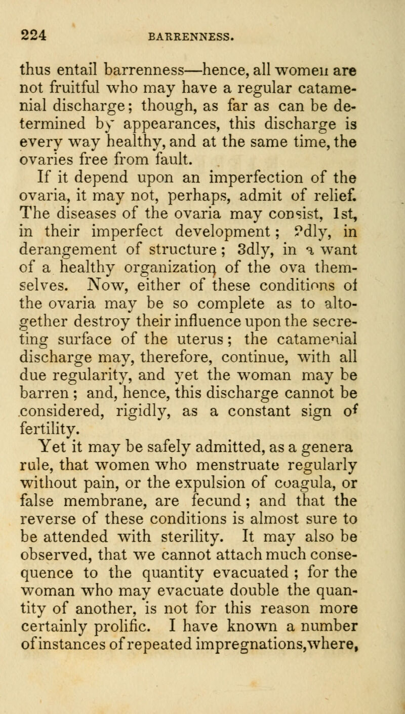 thus entail barrenness—hence, all women are not fruitful who may have a regular catame- nial discharge; though, as far as can be de- termined by appearances, this discharge is every way healthy, and at the same time, the ovaries free from fault. If it depend upon an imperfection of the ovaria, it may not, perhaps, admit of relief. The diseases of the ovaria may consist, 1st, in their imperfect development; ?dly, in derangement of structure; 3dly, in a want of a healthy organization of the ova them- selves. Now, either of these conditions oi the ovaria may be so complete as to alto- gether destroy their influence upon the secre- ting surface of the uterus; the catamenial discharge may, therefore, continue, with all due regularity, and yet the woman may be barren ; and, hence, this discharge cannot be considered, rigidly, as a constant sign o* fertility. Yet it may be safely admitted, as a genera rule, that women who menstruate regularly without pain, or the expulsion of coagula, or false membrane, are fecund; and that the reverse of these conditions is almost sure to be attended with sterility. It may also be observed, that we cannot attach much conse- quence to the quantity evacuated ; for the woman who may evacuate double the quan- tity of another, is not for this reason more certainly prolific. I have known a number of instances of repeated impregnations, where,