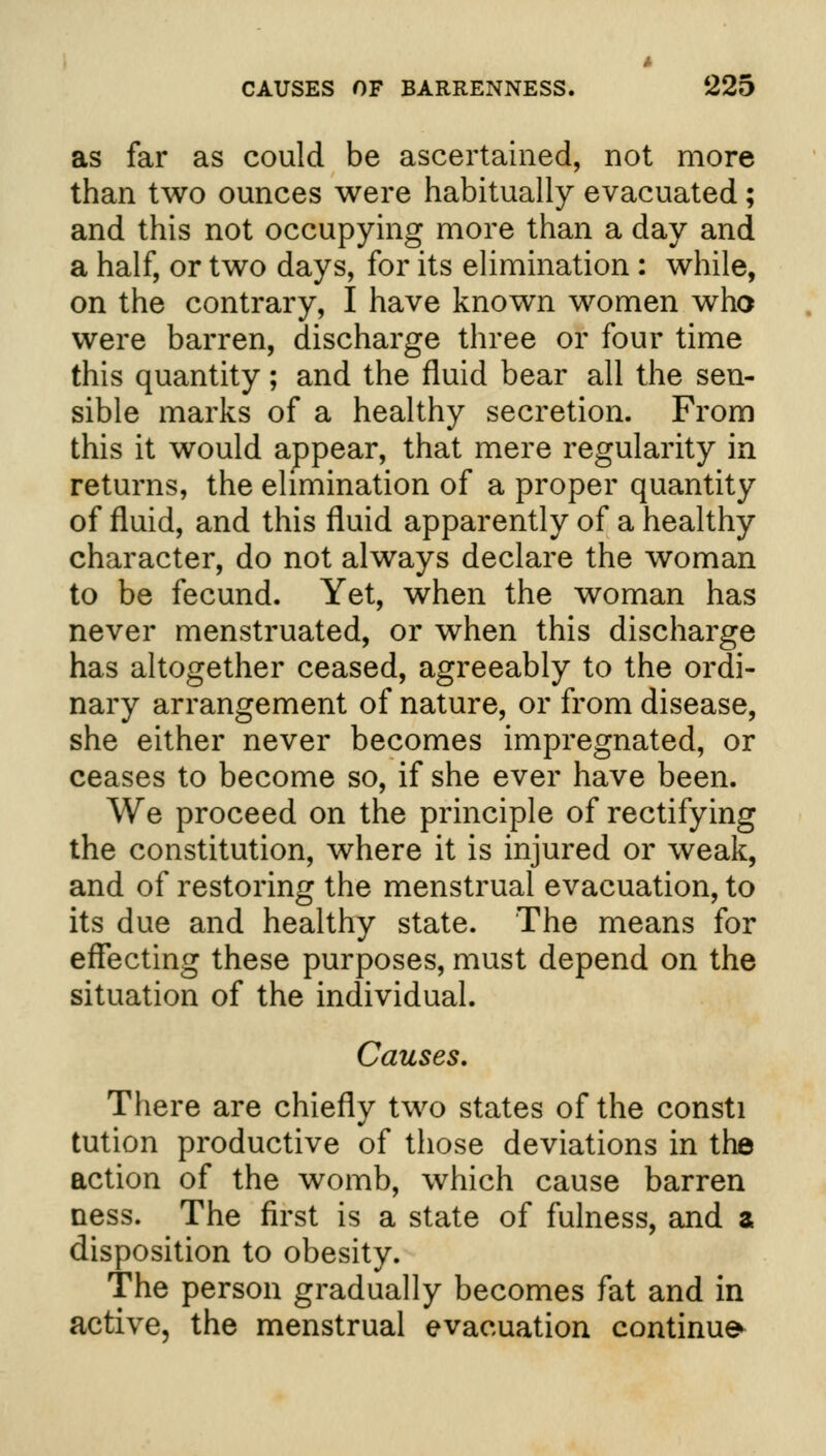 as far as could be ascertained, not more than two ounces were habitually evacuated; and this not occupying more than a day and a half, or two days, for its elimination : while, on the contrary, I have known women who were barren, discharge three or four time this quantity; and the fluid bear all the sen- sible marks of a healthy secretion. From this it would appear, that mere regularity in returns, the elimination of a proper quantity of fluid, and this fluid apparently of a healthy character, do not always declare the woman to be fecund. Yet, when the woman has never menstruated, or when this discharge has altogether ceased, agreeably to the ordi- nary arrangement of nature, or from disease, she either never becomes impregnated, or ceases to become so, if she ever have been. We proceed on the principle of rectifying the constitution, where it is injured or weak, and of restoring the menstrual evacuation, to its due and healthy state. The means for effecting these purposes, must depend on the situation of the individual. Causes. There are chiefly two states of the consti tution productive of those deviations in the action of the womb, which cause barren ness. The first is a state of fulness, and a disposition to obesity. The person gradually becomes fat and in active, the menstrual evacuation continue