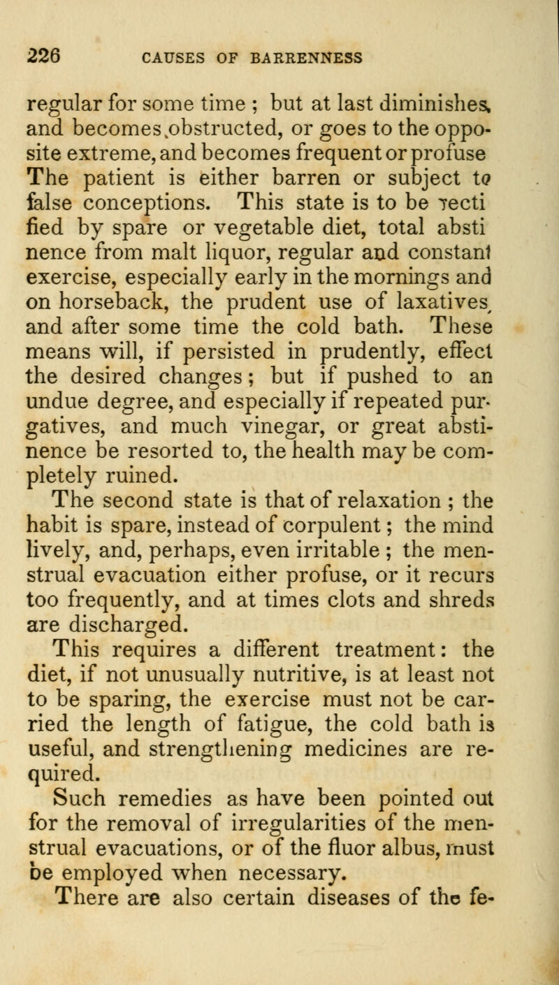 regular for some time ; but at last diminishes, and becomes .obstructed, or goes to the oppo- site extreme, and becomes frequent or profuse The patient is either barren or subject t<? feilse conceptions. This state is to be Tecti fied by spare or vegetable diet, total absti nence from malt liquor, regular and constant exercise, especially early in the mornings and on horseback, the prudent use of laxatives, and after some time the cold bath. These means will, if persisted in prudently, effect the desired changes; but if pushed to an undue degree, and especially if repeated pur- gatives, and much vinegar, or great absti- nence be resorted to, the health may be com- pletely ruined. The second state is that of relaxation ; the habit is spare, instead of corpulent; the mind lively, and, perhaps, even irritable ; the men- strual evacuation either profuse, or it recurs too frequently, and at times clots and shreds are discharged. This requires a different treatment: the diet, if not unusually nutritive, is at least not to be sparing, the exercise must not be car- ried the length of fatigue, the cold bath is useful, and strengthening medicines are re- quired. Such remedies as have been pointed out for the removal of irregularities of the men- strual evacuations, or of the fluor albus, must be employed when necessary. There are also certain diseases of the fe-