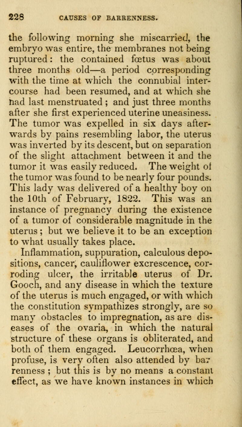the following morning she miscarried, the embryo was entire, the membranes not being ruptured: the contained foetus was about three months old—a period corresponding with the time at which the connubial inter- course had been resumed, and at which she riad last menstruated ; and just three months after she first experienced uterine uneasiness. The tumor wTas expelled in six days after- wards by pains resembling labor, the uterus was inverted by its descent, but on separation of the slight attachment between it and the tumor it was easily reduced. The weight oi the tumor was found to be nearly four pounds. This lady wTas delivered of a healthy boy on the 10th of February, 1822. This was an instance of pregnancy during the existence of a tumor of considerable magnitude in the uterus; but we believe it to be an exception to what usually takes place. Inflammation, suppuration, calculous depo- sitions, cancer, cauliflower excrescence, cor- roding ulcer, the irritable uterus of Dr. Gooch, and any disease in which the texture of the uterus is much engaged, or with which the constitution sympathizes strongly, are so many obstacles to impregnation, as are dis- eases of the ovaria, in which the natural structure of these organs is obliterated, and both of them engaged. Leucorrhcea, when profuse, is very often also attended by bar- renness ; but this is by no means a constant effect, as wre have known instances in which