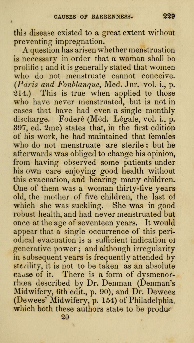 / this disease existed to a great extent without preventing impregnation. A question has arisen whether menstruation is necessary in order that a woman shall be prolific ; and it is generally stated that women who do not menstruate cannot conceive. (Paris and Fonblanque, Med. Jur. vol. i., p. 214.) This is true when applied to those wTho have never menstruated, but is not in cases that have had even a single monthly discharge. Fodere (Med. Legale, vol. i., p. 397, ed. 2me) states that, in the first edition of his work, he had maintained that females who do not menstruate are sterile: but he afterwards was obliged to change his opinion, from having observed some patients under his own care enjoying good health without this evacuation, and bearing many children. One of them was a woman thirty-five years old, the mother of five children, the last of which she was suckling. She was in good robust health, and had never menstruated but once at the a^e of seventeen vears. It would appear that a single occurrence of this peri- odical evacuation is a sufficient indication 01 generative power; and although irregularity in subsequent years is frequently attended by sterility, it is not to be taken as an absolute cause of it. There is a form of dysmenor- rhea described by Dr. Denman (Denman's Midwifery, 6th edit., p. 90), and Dr. Dewees (Dewees' Midwifery, p. 154) of Philadelphia, which both these authors state to be produr 20