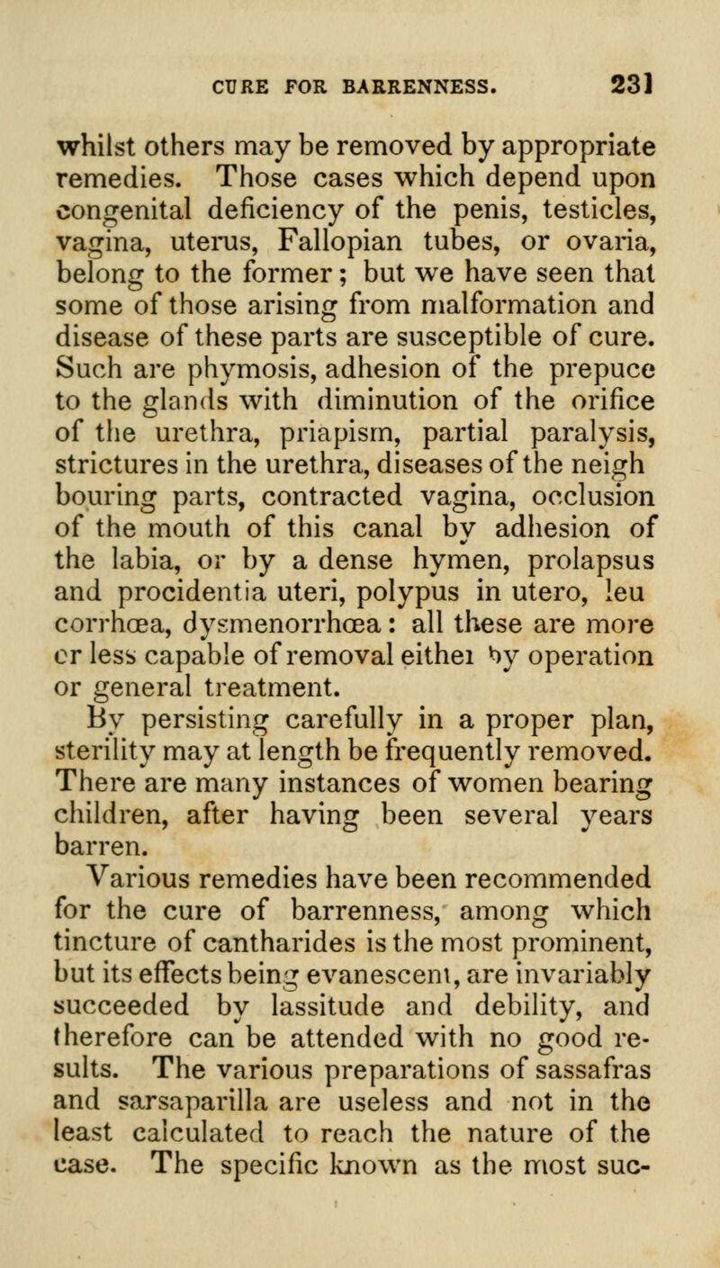 whilst others may be removed by appropriate remedies. Those cases which depend upon congenital deficiency of the penis, testicles, vagina, uterus, Fallopian tubes, or ovaria, belong to the former; but we have seen that some of those arising from malformation and disease of these parts are susceptible of cure. Such are phymosis, adhesion of the prepuce to the glands with diminution of the orifice of the urethra, priapism, partial paralysis, strictures in the urethra, diseases of the neigh bouring parts, contracted vagina, occlusion of the mouth of this canal by adhesion of the labia, or by a dense hymen, prolapsus and procidentia uteri, polypus in utero, leu corrhoea, dysmenorrhea: all these are more or less capable of removal eithei *>y operation or general treatment. By persisting carefully in a proper plan, sterility may at length be frequently removed. There are many instances of women bearing children, after having been several years barren. Various remedies have been recommended for the cure of barrenness, among which tincture of cantharides is the most prominent, but its effects being evanescent, are invariably succeeded by lassitude and debility, and therefore can be attended with no good re- sults. The various preparations of sassafras and sarsaparilla are useless and not in the least calculated to reach the nature of the case. The specific known as the most sue-
