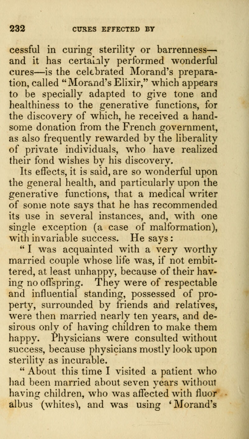 cessful in curing sterility or barrenness— and it has certainly performed wonderful cures—is the celebrated Morand's prepara- tion, called Morand's Elixir, which appears to be specially adapted to give tone and healthiness to the generative functions, for the discovery of which, he received a hand- some donation from the French government, as also frequently rewarded by the liberality of private individuals, who have realized their fond wishes by his discovery. Its effects, it is said, are so wonderful upon the general health, and particularly upon the generative functions, that a medical wTriter of some note says that he has recommended its use in several instances, and, with one single exception (a case of malformation), with invariable success. He says :  I was acquainted with a very worthy married couple whose life was, if not embit- tered, at least unhappy, because of their hav- ing no offspring. They were of respectable and influential standing, possessed of pro- perty, surrounded by friends and relatives, were then married nearly ten years, and de- sirous only of having children to make them happy. Physicians were consulted without success, because physicians mostly look upon sterility as incurable.  About this time I visited a patient who had been married about seven years without having children, who was affected with fluor albus (whites), and was using 'Morand's