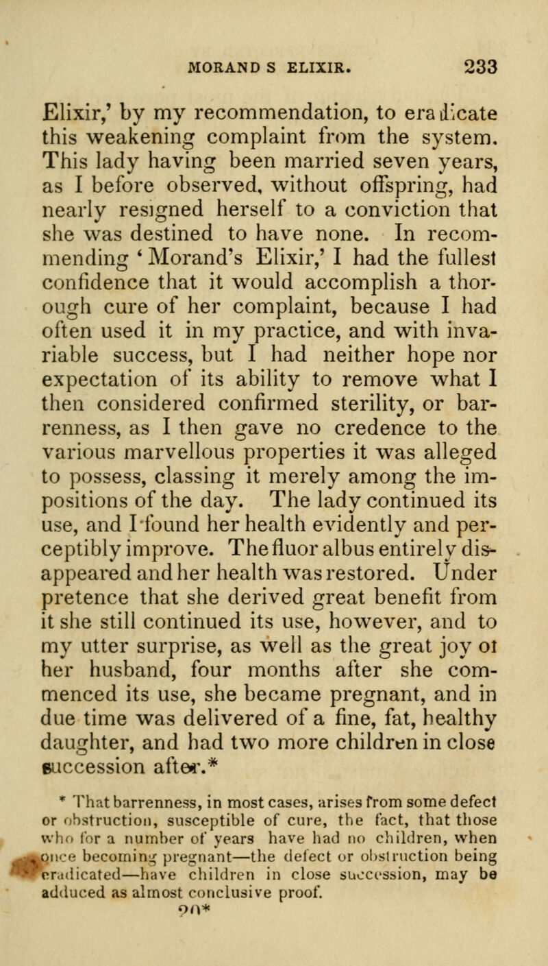 Elixir,' by my recommendation, to era dicate this weakening complaint from the system. This lady having been married seven years, as I before observed, without offspring, had nearly resigned herself to a conviction that she was destined to have none. In recom- mending ' Morand's Elixir,' I had the fullest confidence that it would accomplish a thor- ough cure of her complaint, because I had often used it in my practice, and with inva- riable success, but I had neither hope nor expectation of its ability to remove what I then considered confirmed sterility, or bar- renness, as I then gave no credence to the various marvellous properties it was alleged to possess, classing it merely among the im- positions of the day. The lady continued its use, and Hound her health evidently and per- ceptibly improve. The fluor albus entirely dis- appeared and her health was restored. Under pretence that she derived great benefit from it she still continued its use, however, and to my utter surprise, as well as the great joy ot her husband, four months after she com- menced its use, she became pregnant, and in due time was delivered of a fine, fat, healthy daughter, and had two more children in close succession after.* * That barrenness, in most cases, arises from some defect or obstruction, susceptible of cure, the fact, that those who for a number of years have had do children, when ,^on«-e becoming pregnant—the delect or obstruction being ^eradicated—have children in close succession, may bo adduced as almost conclusive proof. 90*