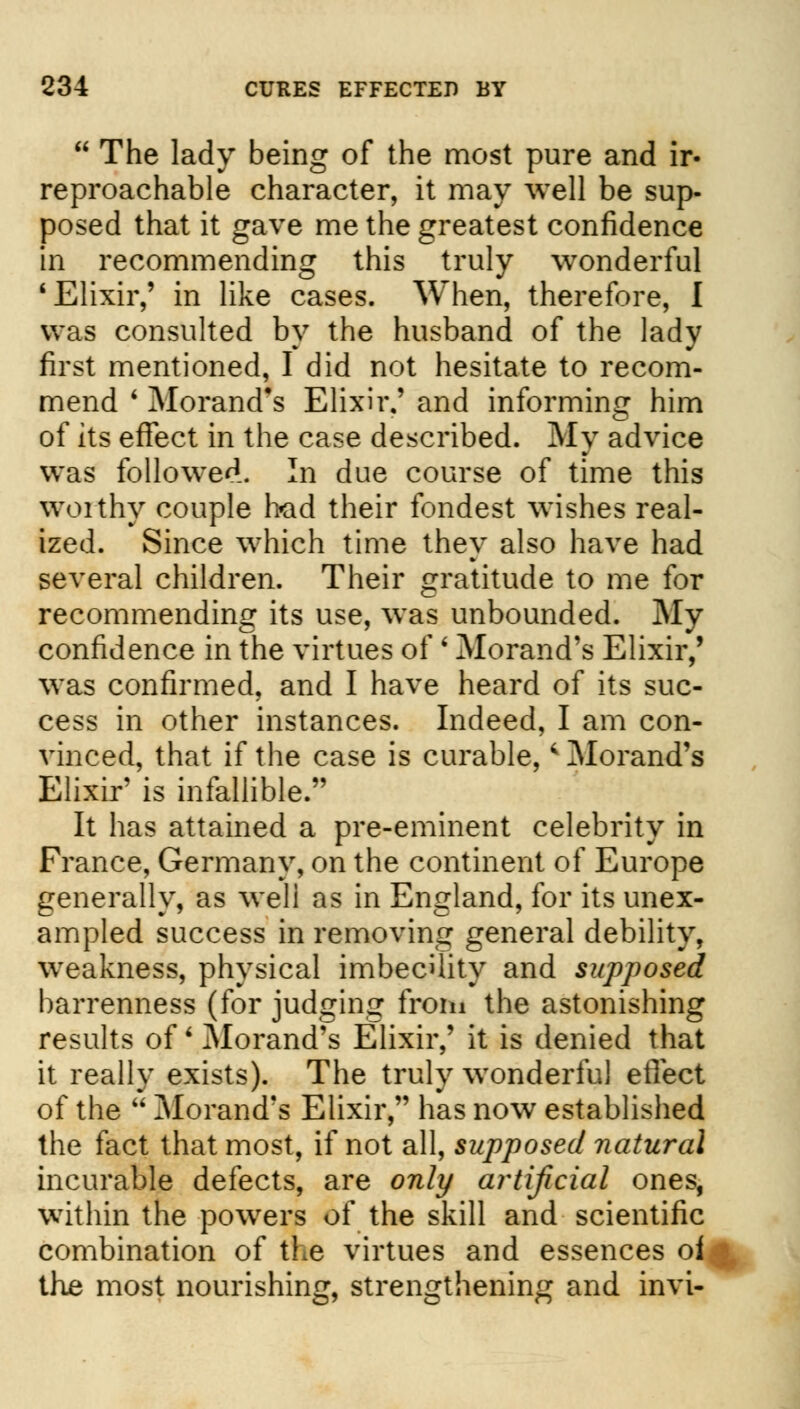  The lady being of the most pure and ir- reproachable character, it may well be sup- posed that it gave me the greatest confidence in recommending this truly wonderful 'Elixir,' in like cases. When, therefore, I was consulted by the husband of the lady first mentioned, I did not hesitate to recom- mend ' Morand's Elixir.' and informing him of its effect in the case described. My advice was followed. In due course of time this worthy couple bad their fondest wishes real- ized. Since which time they also have had several children. Their gratitude to me for recommending its use, was unbounded. My confidence in the virtues of ' Morand's Elixir,' was confirmed, and I have heard of its suc- cess in other instances. Indeed, I am con- vinced, that if the case is curable, * Morand's Elixir' is infallible. It has attained a pre-eminent celebrity in France, Germany, on the continent of Europe generally, as weli as in England, for its unex- ampled success in removing general debility, weakness, physical imbecility and supposed barrenness (for judging from the astonishing results of Morand's Elixir,' it is denied that it really exists). The truly wonderful effect of the  Morand's Elixir, has now established the fact that most, if not all, supposed natural incurable defects, are only artificial ones, within the powers of the skill and scientific combination of the virtues and essences oi the most nourishing, strengthening and invi-