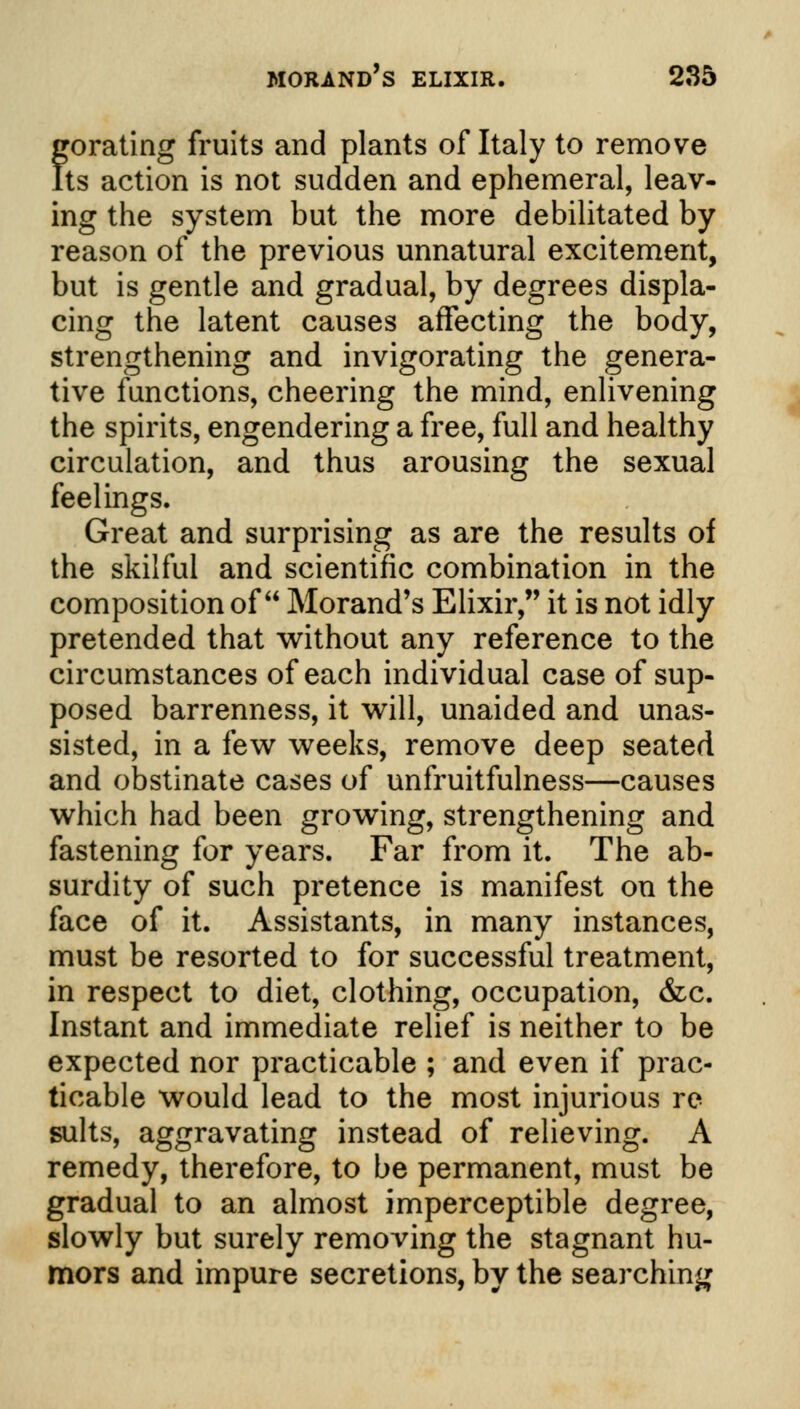 gorating fruits and plants of Italy to remove Its action is not sudden and ephemeral, leav- ing the system but the more debilitated by reason of the previous unnatural excitement, but is gentle and gradual, by degrees displa- cing the latent causes affecting the body, strengthening and invigorating the genera- tive functions, cheering the mind, enlivening the spirits, engendering a free, full and healthy circulation, and thus arousing the sexual feelings. Great and surprising as are the results of the skilful and scientific combination in the composition of Morand's Elixir, it is not idly pretended that without any reference to the circumstances of each individual case of sup- posed barrenness, it will, unaided and unas- sisted, in a few weeks, remove deep seated and obstinate cases of unfruitfulness—causes which had been growing, strengthening and fastening for years. Far from it. The ab- surdity of such pretence is manifest on the face of it. Assistants, in many instances, must be resorted to for successful treatment, in respect to diet, clothing, occupation, &c. Instant and immediate relief is neither to be expected nor practicable ; and even if prac- ticable would lead to the most injurious re suits, aggravating instead of relieving. A remedy, therefore, to be permanent, must be gradual to an almost imperceptible degree, slowly but surely removing the stagnant hu- mors and impure secretions, by the searching