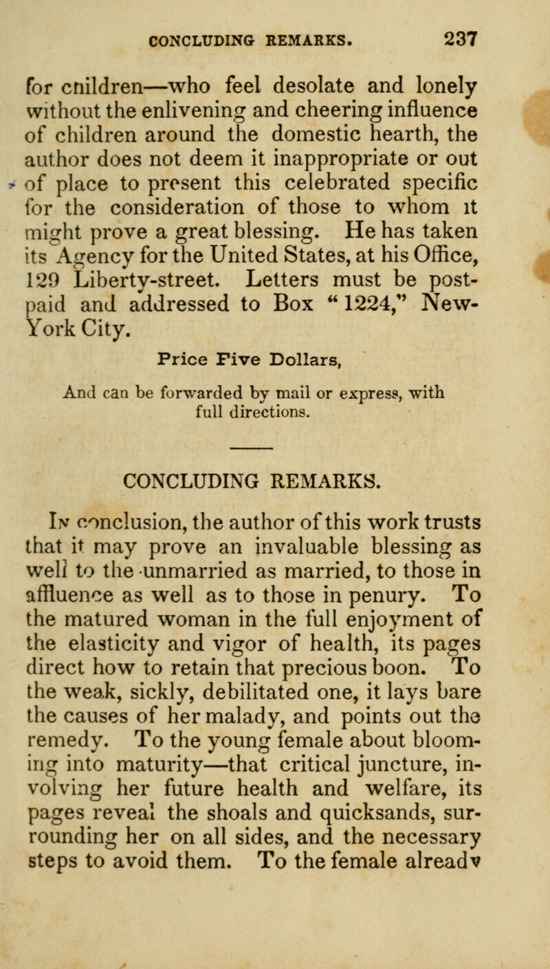 for cnildren—who feel desolate and lonely without the enlivening and cheering influence of children around the domestic hearth, the author does not deem it inappropriate or out of place to present this celebrated specific for the consideration of those to whom it might prove a great blessing. He has taken its Agency for the United States, at his Office, 129 Liberty-street. Letters must be post- paid and addressed to Box  1224, New- York City. Price Five Dollars, And can be forwarded by mail or express, with full directions. CONCLUDING REMARKS. In conclusion, the author of this work trusts that it may prove an invaluable blessing as well to the unmarried as married, to those in affluence as well as to those in penury. To the matured woman in the full enjoyment of the elasticity and vigor of health, its pages direct how to retain that precious boon. To the weak, sickly, debilitated one, it lays bare the causes of her malady, and points out the remedy. To the young female about bloom- ing into maturity—that critical juncture, in- volving her future health and welfare, its pages reveal the shoals and quicksands, sur- rounding her on all sides, and the necessary steps to avoid them. To the female alreadv