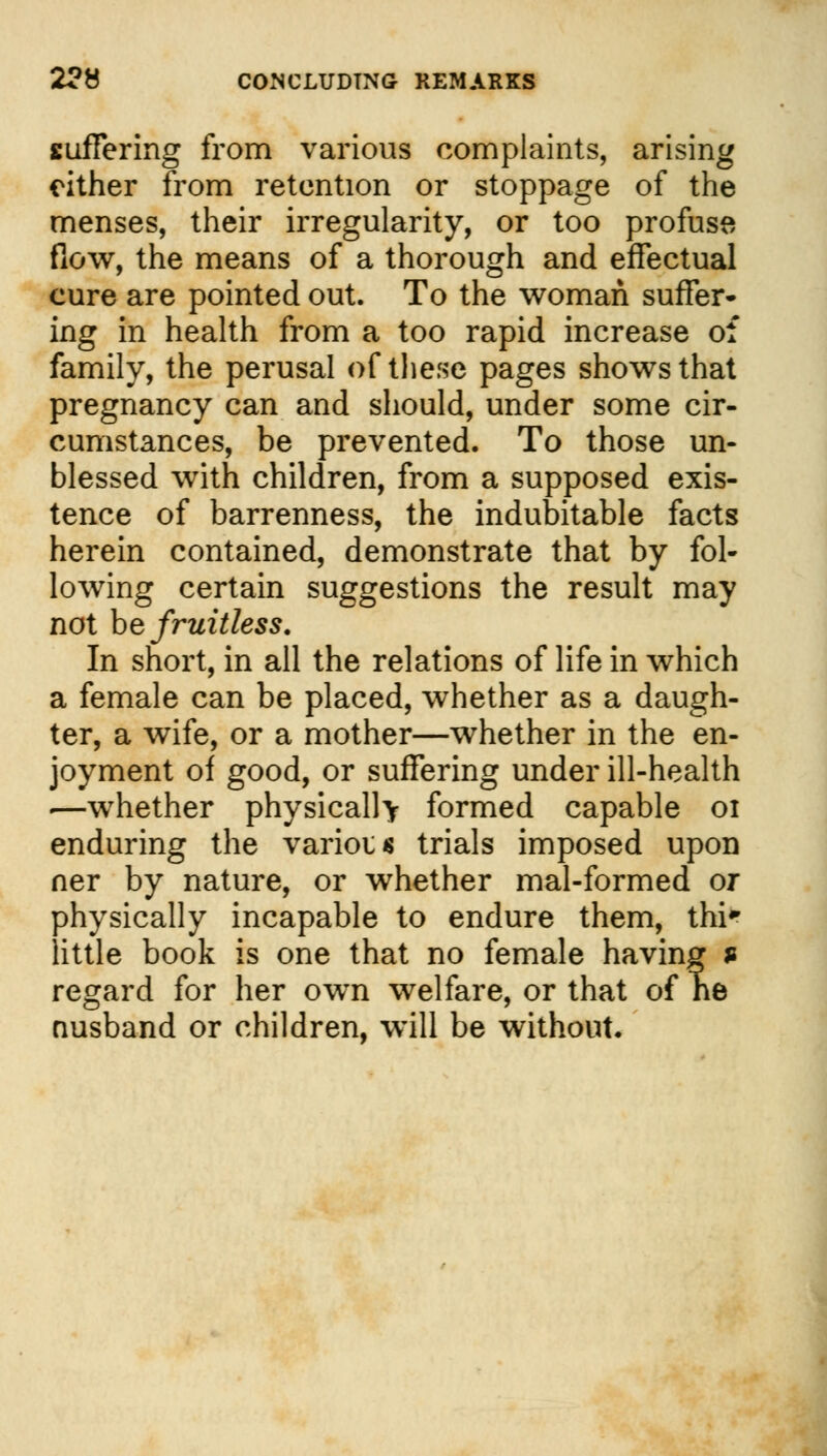 2?8 CONCLUDING REMARKS suffering from various complaints, arising either from retention or stoppage of the menses, their irregularity, or too profuse flow, the means of a thorough and effectual cure are pointed out. To the woman suffer* ing in health from a too rapid increase of family, the perusal of these pages shows that pregnancy can and should, under some cir- cumstances, be prevented. To those un- blessed with children, from a supposed exis- tence of barrenness, the indubitable facts herein contained, demonstrate that by fol- lowing certain suggestions the result may not be fruitless. In short, in all the relations of life in which a female can be placed, whether as a daugh- ter, a wife, or a mother—whether in the en- joyment of good, or suffering under ill-health .—whether physically formed capable 01 enduring the various trials imposed upon ner by nature, or whether mal-formed or physically incapable to endure them, thi* little book is one that no female having s regard for her own welfare, or that of ne nusband or children, will be without.