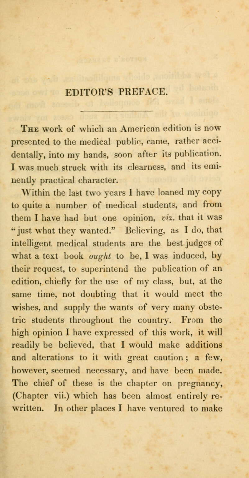 The work of which an American edition is now presented to the medical public, came, rather acci- dentally, into my hands, soon after its publication. I was much struck with its clearness, and its emi- nently practical character. Within the last two years I have loaned my copy to quite a number of medical students, and from them I have had but one opinion, viz. that it was just what they wanted. Believing, as I do, that intelligent medical students are the best judges of what a text book ought to be, I was induced, by their request, to superintend the publication of an edition, chiefly for the use of my class, but, at the same time, not doubting that it would meet the wishes, and supply the wants of very many obste- tric students throughout the country. From the high opinion I have expressed of this work, it will readily be believed, that I would make additions and alterations to it with great caution ; a few, however, seemed necessary, and have been made. The chief of these is the chapter on pregnancy, (Chapter vii.) which has been almost entirely re- written. In other places I have ventured to make
