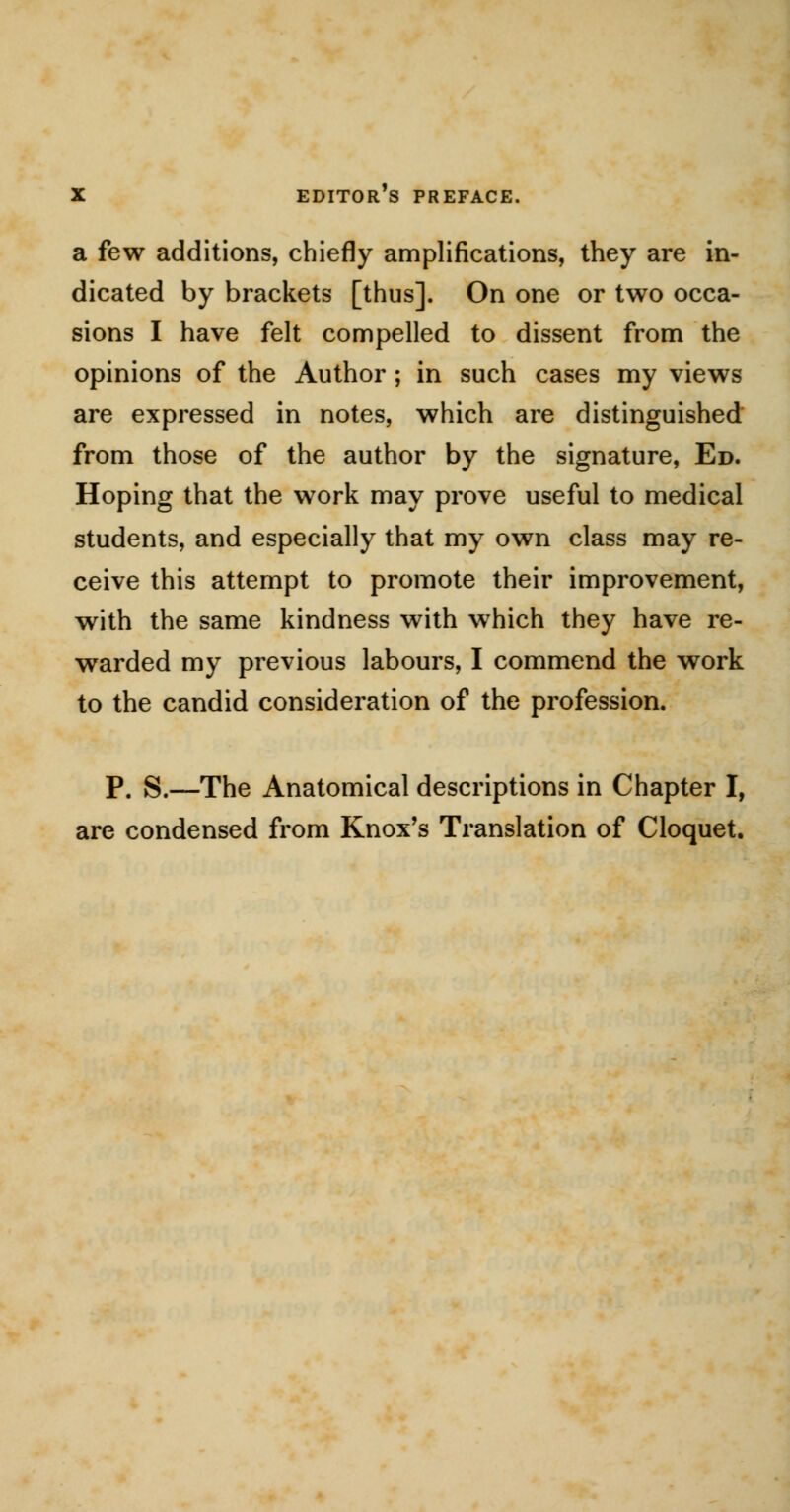 a few additions, chiefly amplifications, they are in- dicated by brackets [thus]. On one or two occa- sions I have felt compelled to dissent from the opinions of the Author ; in such cases my views are expressed in notes, which are distinguished from those of the author by the signature, Ed. Hoping that the work may prove useful to medical students, and especially that my own class may re- ceive this attempt to promote their improvement, with the same kindness with wThich they have re- warded my previous labours, I commend the work to the candid consideration of the profession. p, S.—The Anatomical descriptions in Chapter I, are condensed from Knox's Translation of Cloquet.