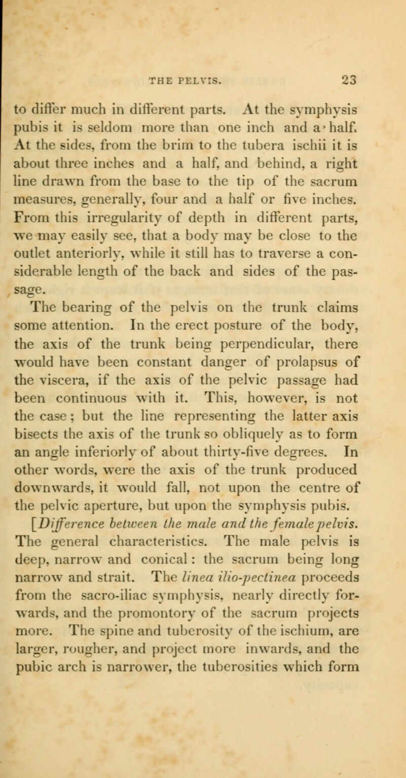 to differ much in different parts. At the symphysis pubis it is seldom more than one inch and a-half. At the suits, from the brim to the tubera ischii it is about three inches and a half, and behind, a right line drawn from the base to the tip of the sacrum measures, generally, four and a half or five inches. From this irregularity of depth in different parts, we may easily see, that a body may be close to the outlet anteriorly, while it still has to traverse a con- siderable length of the back and sides of the pas- sage. The bearing of the pelvis on the trunk claims some attention. In the erect posture of the body, the axis of the trunk being perpendicular, there would have been constant danger of prolapsus of the viscera, if the axis of the pelvic passage had been continuous with it. This, however, is not the case ; but the line representing the latter axis bisects the axis of the trunk so obliquely as to form an angle inferiorly of about thirty-five degrees. In other words, were the axis of the trunk produced downwards, it would fall, not upon the centre of the pelvic aperture, but upon the symphysis pubi-. [Difference between the male and the female pelvis. The general characteristics. The male pelvis is deep, narrow and conical : the sacrum being long narrow and strait. The linea ilio-pectinea proceeds from the sacro-iliac symphysis, nearly directly for- wards, and the promontory of the sacrum projects more. The spine and tuberosity of the ischium, are larger, rougher, and project more inwards, and the pubic arch is narrower, the tuberosities which form