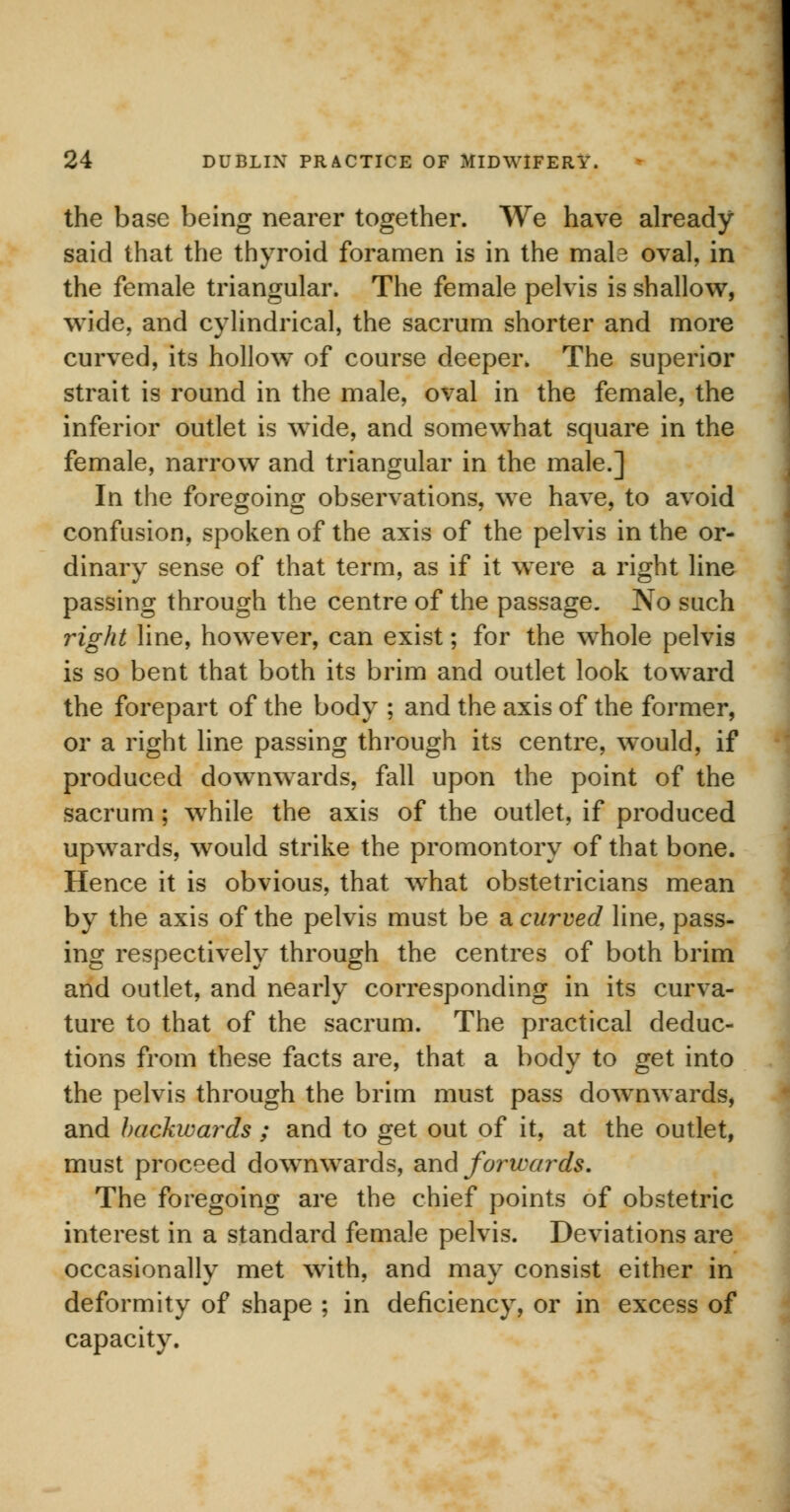 the base being nearer together. We have already- said that the thyroid foramen is in the mab oval, in the female triangular. The female pelvis is shallow, wide, and cylindrical, the sacrum shorter and more curved, its hollow of course deeper. The superior strait is round in the male, oval in the female, the inferior outlet is wide, and somewhat square in the female, narrow and triangular in the male.] In the foregoing observations, we have, to avoid confusion, spoken of the axis of the pelvis in the or- dinary sense of that term, as if it were a right line passing through the centre of the passage. No such right line, however, can exist; for the whole pelvis is so bent that both its brim and outlet look toward the forepart of the body ; and the axis of the former, or a right line passing through its centre, would, if produced downwards, fall upon the point of the sacrum; while the axis of the outlet, if produced upwards, would strike the promontory of that bone. Hence it is obvious, that what obstetricians mean by the axis of the pelvis must be a curved line, pass- ing respectively through the centres of both brim and outlet, and nearly corresponding in its curva- ture to that of the sacrum. The practical deduc- tions from these facts are, that a body to get into the pelvis through the brim must pass downwards, and backwards ; and to get out of it, at the outlet, must proceed downwards, and forwards. The foregoing are the chief points of obstetric interest in a standard female pelvis. Deviations are occasionally met with, and may consist either in deformity of shape ; in deficiency, or in excess of capacity.