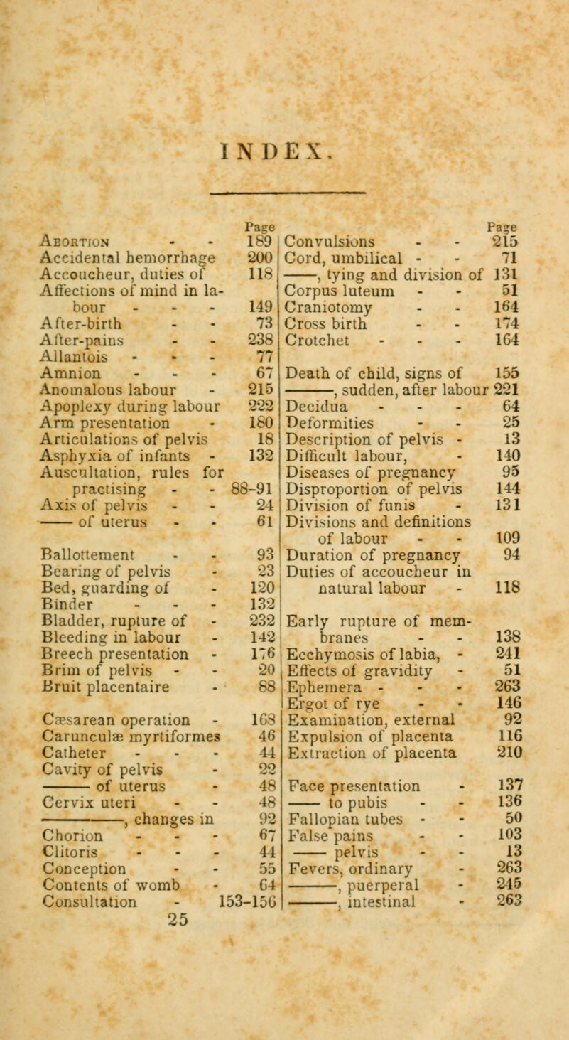 INDEX. Abortion Accidental hemorrhage Accoucheur, duties of Affections of mind in la- bour After-birth After-pains Allantois ... Amnion Anomalous labour Apoplexy during labour Arm presentation Articulations of pelvis Asphyxia of infants Auscultation, rules for practising Axis of pelvis of uterus Ballottement Bearing of pelvis Bed, guarding of Binder ... Bladder, rupture of Bleeding in labour Breech presentation Brim of pelvis Bruit placentaire Cccsarean operation Carunculse myrtiformes Catheter Cavity of pelvis of uterus Cervix uteri changes in Chorion Clitoris Conception Contents of womb Consultation 25 Page 189 200 118 149 73 238 77 67 215 222 180 18 132 88-91 24 61 93 23 120 132 232 142 176 20 88 163 46 44 22 48 48 99 67 44 55 64 153-156 Page Convulsions - - 215 Cord, umbilical - - 71 , tying and division of 131 Corpus luteum - - 51 Craniotomy - - 164 Cross birth - - 174 Crotchet 164 Death of child, signs of 155 -, sudden, after labour 221 Decidua Deformities Description of pelvis - Difficult labour, Diseases of pregnancy- Disproportion of pelvis Division of funis Divisions and definitions of labour Duration of pregnancy Duties of accoucheur in natural labour Early rupture of mem- branes Ecchymosis of labia, - Effects of gravidity Ephemera - Ergot of rye Examination, external Expulsion of placenta Extraction of placenta Face presentation to pubis Fallopian tubes - False pains pelvis Fevers, ordinary , puerperal , intestinal 64 25 13 140 95 144 131 109 94 118 138 241 51 263 146 92 116 210 137 136 50 103 13 263 245 263