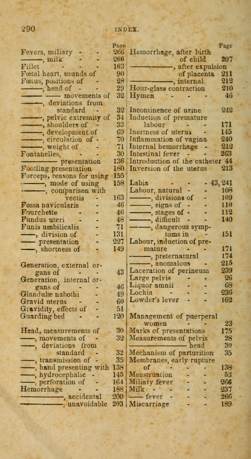 Fevers, miliary - , milk Fillet Foetal heart, sounds of FoaiaSj positions of , head of - movements of —. deviations from standard , pelvic extremity uf , shoulders of - , development of , circulation of - . weight of Fontanelles, 266 266 163 90 $8 29 32 32 34 331 o:> 70 71 30 136 160 155 158 163 46 46 48 71 131 227 149 presentation Footling presentation Forceps, reasons for using , mode of using , comparison with vectis Fossa navicularis Fourchette Fundus uteri Funis umbilicalis , division of presentation , shortness of Generation, external or- gans of - 43 Generation, internal or- gans of - 46 Glandulse nabothi - 49 Gravid uterus - - 60 Gravidity, effects of - 51 Guarding bed - - 120 Head, measurements of 30 , movements of - 32 , deviations from standard - 32 , transmission of - 35 , hand presenting with 138 , hydrocephalic - 145 , perforation of - 164 Hemorrhage - - 188 , accidental 200 ■ ■ . unavoidable 203 Page Hemorrhage, after birth of child 207 , after expulsion of placenta 211 , internal 212 Hour-glass contraction 210 Hymen ... 40 Incontinence of urine Induction of premature labour - - 171 ; Inertness of uterus - 145 ; Inflammation of vagina 240 Internal hemorrhage - 212 Intestinal fever - - 263 , Introduction of the catheter 44 Inversion of the uterus 213 Labia Labour, natural - , divisions of , signs of - , stages of - , difficult - , dangerous symp- toms in Labour, induction of pre- mature , preternatural , anomalous Laceration of perineum Large pelvis Liquor amnii Lochia - Lowdtr's lever - 43,241 108 109 110 112 140 151 171 174 215 239 26 68 236 162 Management of puerperal women Marks of presentations Measurements of pelvis head Mechanism of parturition Membranes, early rupture of - Menstruation Miliary fever Milk - - - fever - Miscarriage 23 175 28 30 35 138 53 266 237 266 189