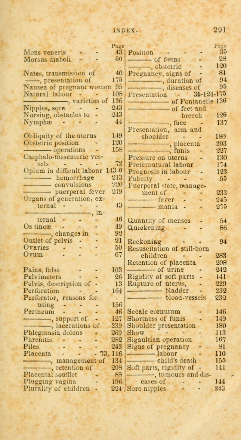 Mons veneris Morsujj diaboli i:> 50 Nates, transmission of 40 , presentation of 175 Nausea of pregnant women 95 Natural labour - - 108 , varieties of 136 Nipples, sore - - '243 Nursing, obstacles to - 243 Nymphoe - - 11 Obliquity of the uterus Obstetric position operations Umphalo-mesenteric ves- sels - Opium in difficult labour hemorrhage convulsions puerperal fever Organs of generation, ex- ternal - , in- ternal - Os tincae , changes in - Outlet of pelvis - Ovaries Ovum Pains, false Pelvimeters Pelvis, description of - Perforation Perforator, reasons for using Perineum , support of - , lacerations of Phlegmasia dolens Phrenitis Piles Placenta - - - 73, , management of , retention of Placental soufllet Plugging vagina Plurality of children 149 120 158 72 143-6 213 •220 219 43 46 49 92 21 50 G7 103 26 13 164 156 46 127 239 269 282 243 116 134 208 88 196 224 Position of foetus 1 , ob>teiric Pregnancy, si»ns of , duration of , diseases of Presentation - 35-121 ef Fontanelle of feet and breech , face Presentation, arm and shoulder , placenta , funis Pressure on uterus Preternatural labour Prognosis in labour Puberty Puerperal state, manage- ment of fever mania - GLuantity of menses Quickening Reckoning Resuscitation of still-born children Retention of placenta of urine Rigidity of soft parts - Rupture of uterus, bladder blood-vessels Secale cornutum Shortness of funis Shoulder presentation Show Sigaultian operation Signs of pregnancy — labour child's death Soft parts, rigidity of - , tumours and dis- eases of Sore nipples §5 28 180 81 94 95 -175 136 126 137 180 203 227 130 174 123 55 233 245 275 54 86 94 283 208 242 141 229 232 232 146 149 180 113 167 81 110 155 111 144 243