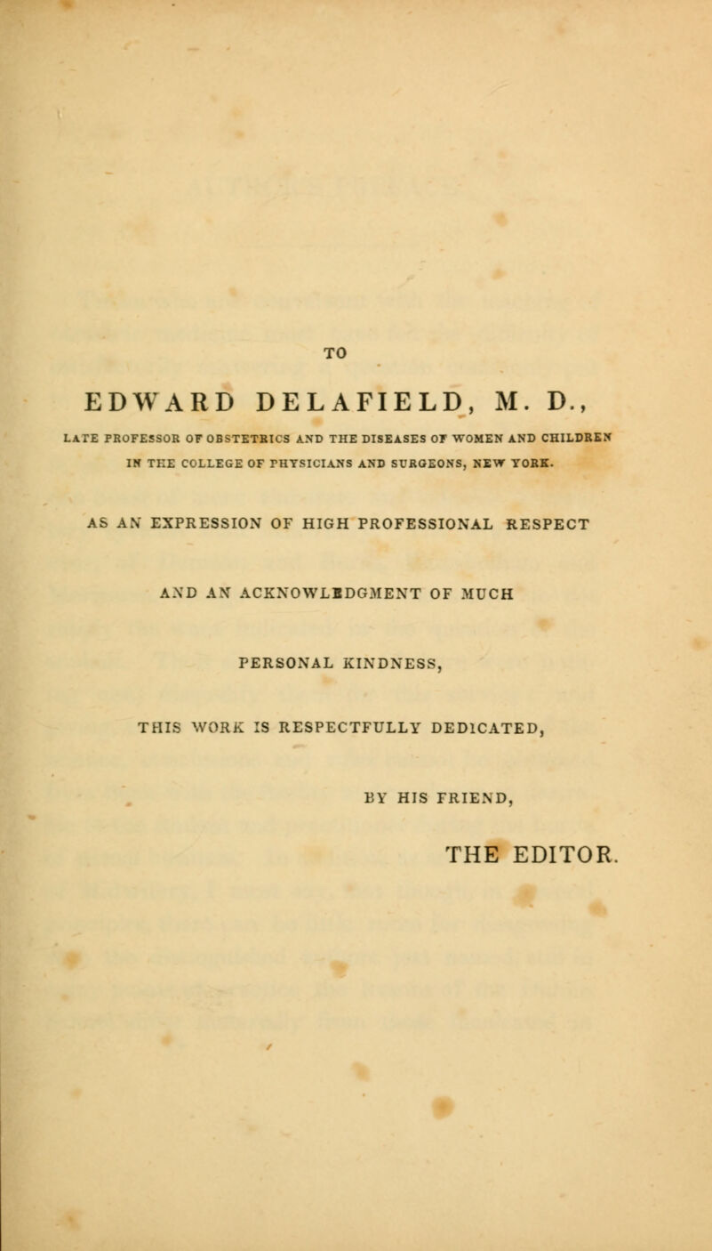 TO EDWARD DELA FIELD, M. D., LATE PROFESSOR OF OBSTETRICS AND THE DISEASES OF WOMEN AND CHILDREN IN THE COLLEGE OF THYSICIANS AND SURGEONS, NEW YORK. AS AN' EXPRESSION OF HIGH PROFESSIONAL RESPECT A.\D AN ACKNOWLEDGMENT OF MUCH PERSONAL KINDNESS, THIS WORK IS RESPECTFULLY DEDICATED, BY HIS FRIEND, THE EDITOR.