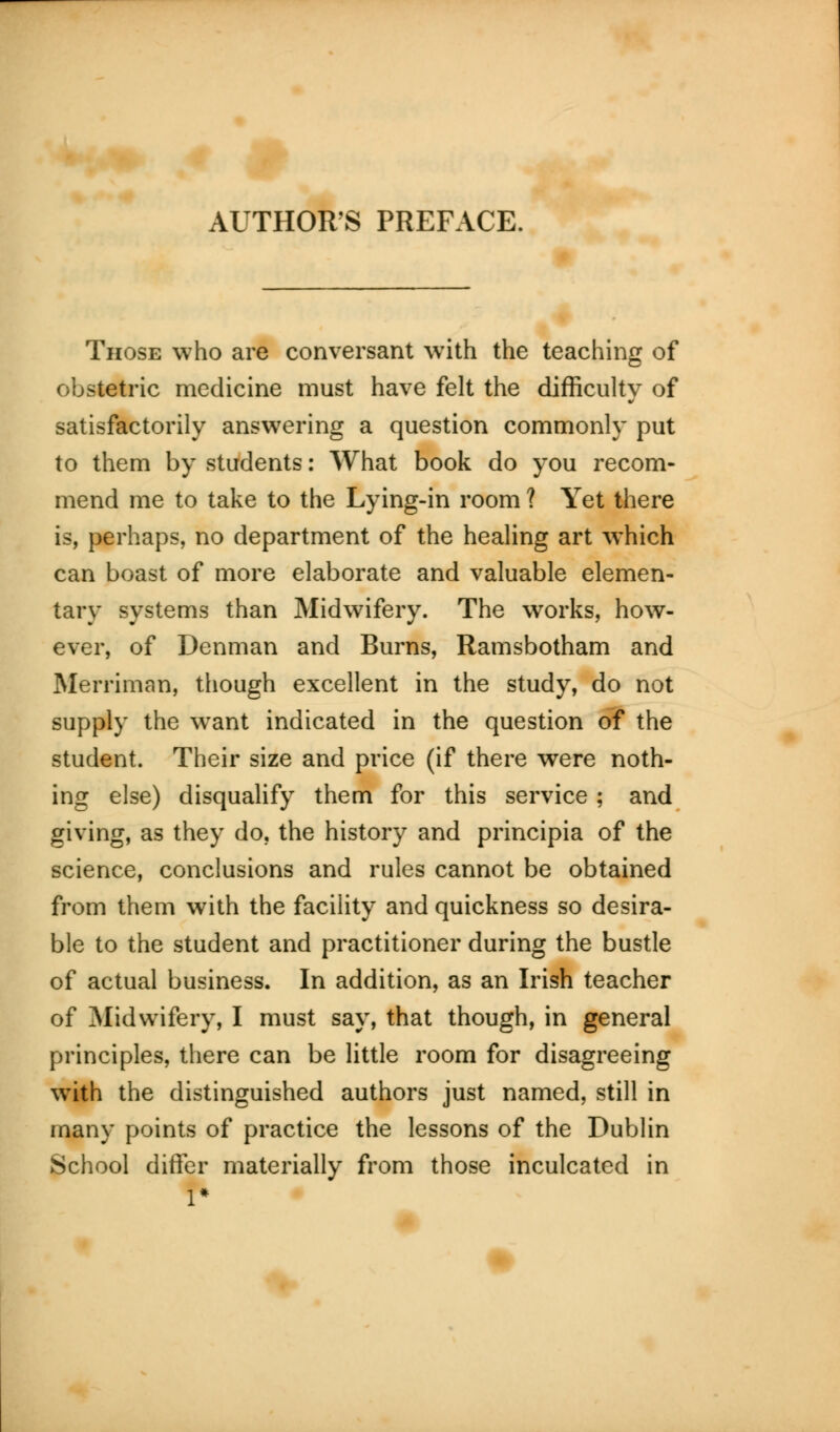 Those who are conversant with the teaching of obstetric medicine must have felt the difficulty of satisfactorily answering a question commonly put to them by students: What book do you recom- mend me to take to the Lying-in room ? Yet there is, perhaps, no department of the healing art which can boast of more elaborate and valuable elemen- tary systems than Midwifery. The works, how- ever, of Denman and Burns, Ramsbotham and Merriman, though excellent in the study, do not supply the want indicated in the question of the student. Their size and price (if there were noth- ing else) disqualify them for this service ; and giving, as they do, the history and principia of the science, conclusions and rules cannot be obtained from them with the facility and quickness so desira- ble to the student and practitioner during the bustle of actual business. In addition, as an Irish teacher of Midwifery, I must say, that though, in general principles, there can be little room for disagreeing with the distinguished authors just named, still in many points of practice the lessons of the Dublin School differ materially from those inculcated in 1*