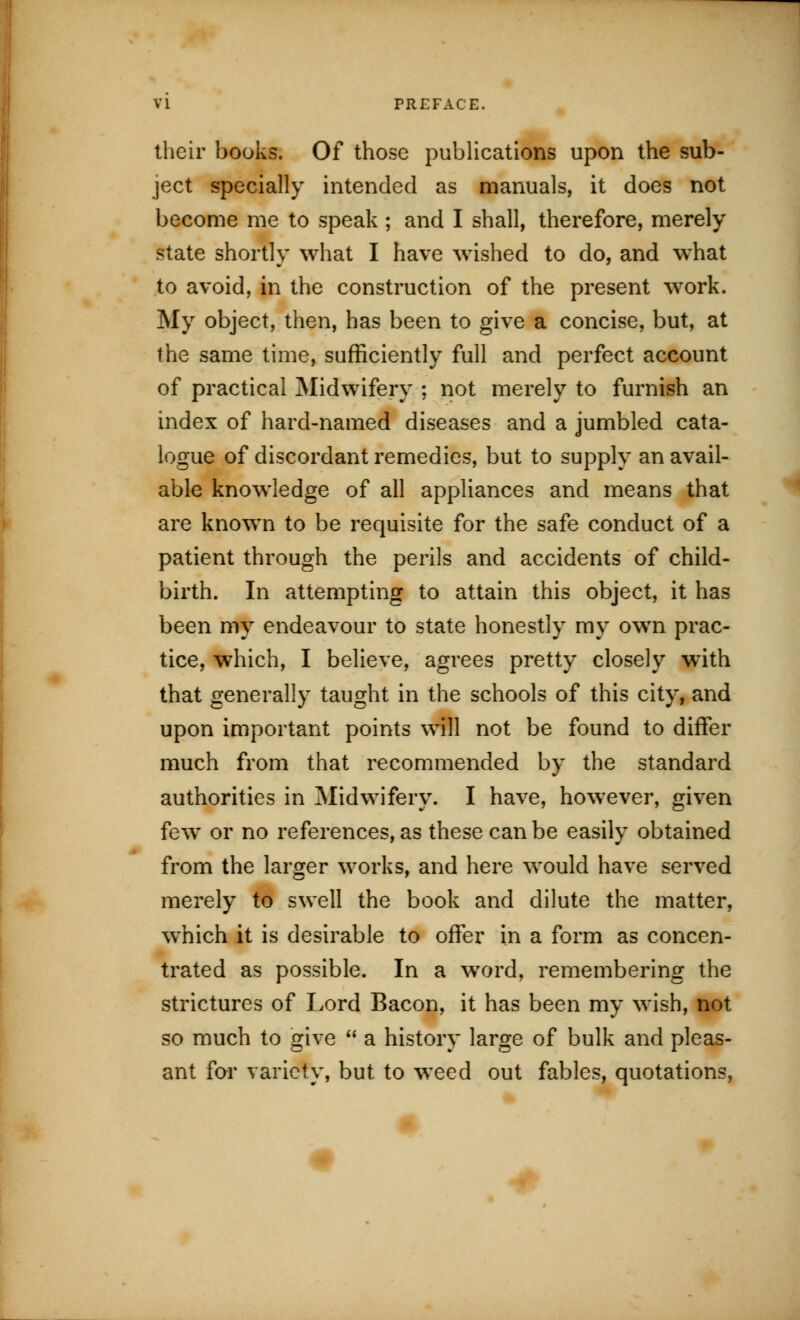 VI PREFACE. their books. Of those publications upon the sub- ject specially intended as manuals, it does not become me to speak; and I shall, therefore, merely state shortly what I have wished to do, and what to avoid, in the construction of the present work. My object, then, has been to give a concise, but, at the same time, sufficiently full and perfect account of practical Midwifery ; not merely to furnish an index of hard-named diseases and a jumbled cata- logue of discordant remedies, but to supply an avail- able knowledge of all appliances and means that are known to be requisite for the safe conduct of a patient through the perils and accidents of child- birth. In attempting to attain this object, it has been my endeavour to state honestly my own prac- tice, which, I believe, agrees pretty closely with that generally taught in the schools of this city, and upon important points will not be found to differ much from that recommended by the standard authorities in Midwifery. I have, however, given few or no references, as these can be easily obtained from the larger works, and here would have served merely to swell the book and dilute the matter, wThich it is desirable to offer in a form as concen- trated as possible. In a word, remembering the strictures of Lord Bacon, it has been my wish, not so much to give  a history large of bulk and pleas- ant for variety, but to weed out fables, quotations,