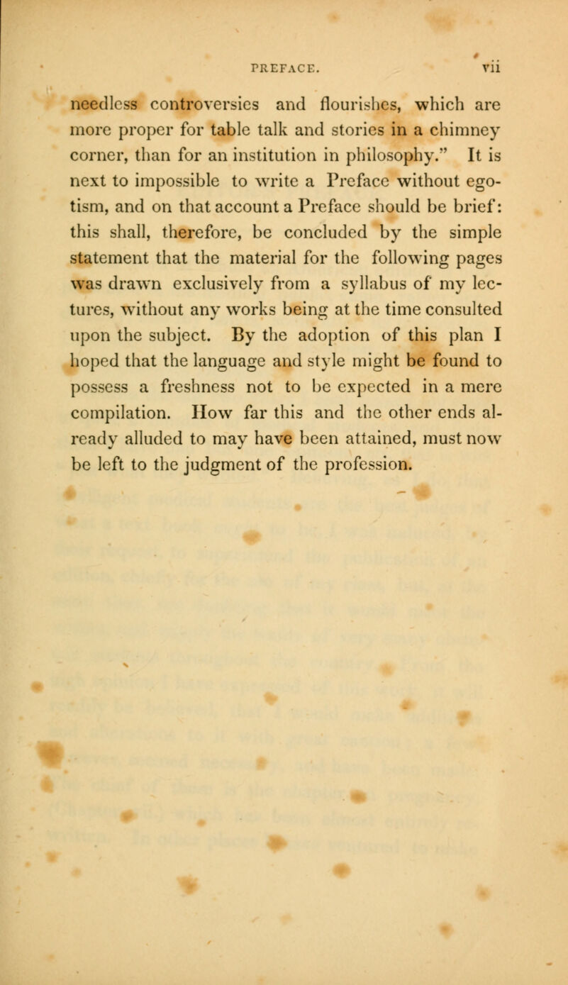 PREFACE. needless controversies and flourishes, which are more proper for table talk and stories in a chimney corner, than for an institution in philosophy/' It is next to impossible to write a Preface without ego- tism, and on that account a Preface should be brief: this shall, therefore, be concluded by the simple statement that the material for the following pages was drawn exclusively from a syllabus of my lec- tures, without any works being at the time consulted upon the subject. By the adoption of this plan I hoped that the language and style might be found to possess a freshness not to be expected in a mere compilation. How far this and the other ends al- ready alluded to may have been attained, must now be left to the judgment of the profession. *