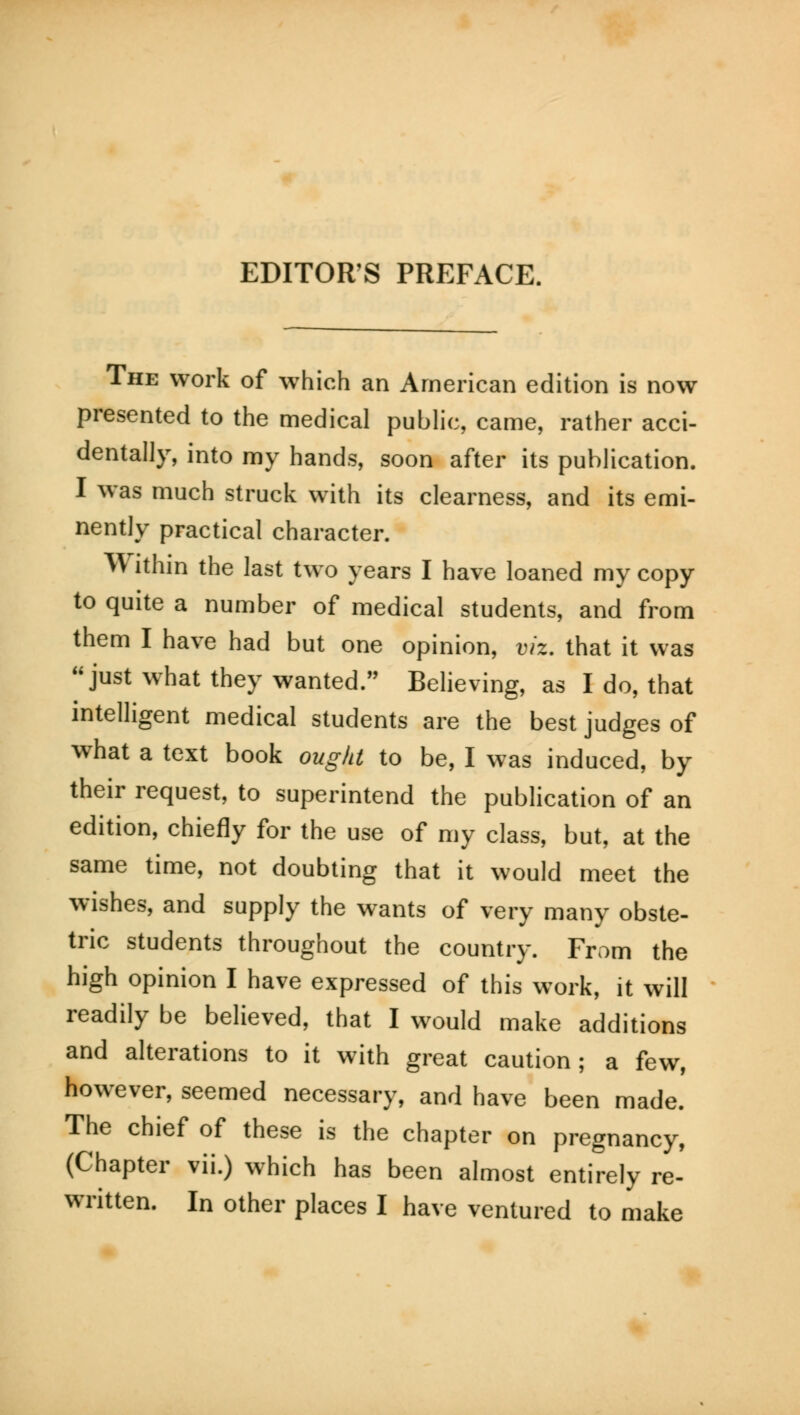 The work of which an American edition is now presented to the medical public, came, rather acci- dentally, into my hands, soon after its publication. I was much struck with its clearness, and its emi- nently practical character. lfi ithin the last two years I have loaned my copy to quite a number of medical students, and from them I have had but one opinion, viz. that it was just what they wanted. Believing, as I do, that intelligent medical students are the best judges of what a text book ought to be, I was induced, by their request, to superintend the publication of an edition, chiefly for the use of my class, but, at the same time, not doubting that it would meet the wishes, and supply the wants of very many obste- tric students throughout the country. From the high opinion I have expressed of this work, it will readily be believed, that I would make additions and alterations to it with great caution; a few, however, seemed necessary, and have been made. The chief of these is the chapter on pregnancy, (Chapter vii.) which has been almost entirely re- written. In other places I have ventured to make