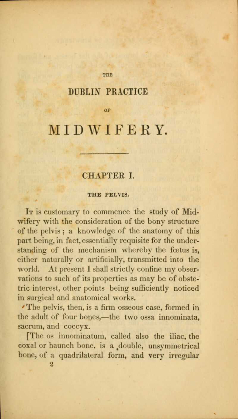 DUBLIN PRACTICE MIDWIFERY. CHAPTER L THE PELVIS. It is customary to commence the study of Mid- wifery with the consideration of the bony structure of the pelvis ; a knowledge of the anatomy of this part being, in fact, essentially requisite for the under- standing of the mechanism whereby the foetus is, either naturally or artificially, transmitted into the world. At present I shall strictly confine my obser- vations to such of its properties as may be of obste- tric interest, other points being sufficiently noticed in surgical and anatomical works. / The pelvis, then, is a firm osseous case, formed in the adult of four bones,—the two ossa innominata, sacrum, and coccyx. [The os innominatum, called also the iliac, the coxal or haunch bone, is a ^double, unsymmetrical bone, of a quadrilateral form, and very irregular