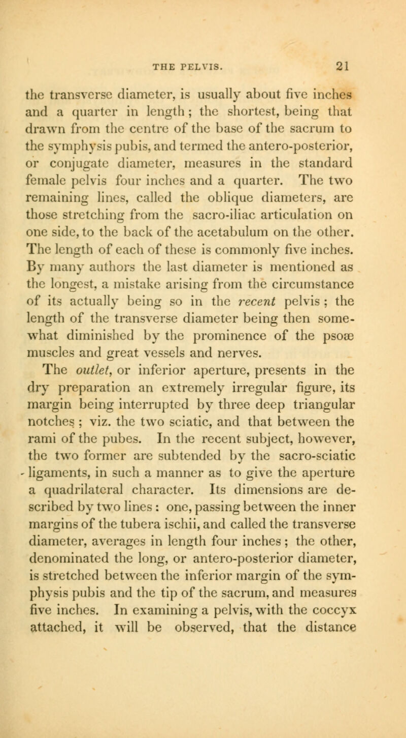 the transverse diameter, is usually about five inches and a quarter in length ; the shortest, being that drawn from the centre of the base of the sacrum to the symphysis pubis, and termed the antero-posterior, or conjugate diameter, measures in the standard female pelvis four inches and a quarter. The two remaining lines, called the oblique diameters, are those stretching from the sacro-iliac articulation on one side, to the back of the acetabulum on the other. The length of each of these is commonly five inches. By many authors the last diameter is mentioned as the longest, a mistake arising from the circumstance of its actually being so in the recent pelvis ; the length of the transverse diameter being then some- what diminished by the prominence of the psoae muscles and great vessels and nerves. The outlet, or inferior aperture, presents in the dry preparation an extremely irregular figure, its margin being interrupted by three deep triangular notches ; viz. the two sciatic, and that between the rami of the pubes. In the recent subject, however, the two former are subtended by the sacro-sciatic - ligaments, in such a manner as to give the aperture a quadrilateral character. Its dimensions are de- scribed by two lines : one, passing between the inner margins of the tubera ischii, and called the transverse diameter, averages in length four inches; the other, denominated the long, or antero-posterior diameter, is stretched between the inferior margin of the sym- physis pubis and the tip of the sacrum, and measures five inches. In examining a pelvis, with the coccyx attached, it will be observed, that the distance