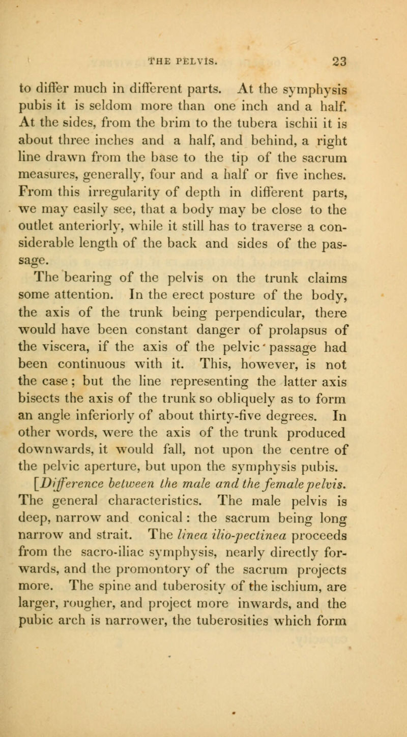 to differ much in different parts. At the symphysis pubis it is seldom more than one inch and a half. At the sides, from the brim to the tubera ischii it is about three inches and a half, and behind, a right line drawn from the base to the tip of the sacrum measures, generally, four and a half or five inches. From this irregularity of depth in different parts, we may easily see, that a body may be close to the outlet anteriorly, while it still has to traverse a con- siderable length of the back and sides of the pas- sage. The bearing of the pelvis on the trunk claims some attention. In the erect posture of the body, the axis of the trunk being perpendicular, there would have been constant danger of prolapsus of the viscera, if the axis of the pelvic' passage had been continuous with it. This, however, is not the case ; but the line representing the latter axis bisects the axis of the trunk so obliquely as to form an angle inferiorly of about thirty-five degrees. In other words, were the axis of the trunk produced downwards, it would fall, not upon the centre of the pelvic aperture, but upon the symphysis pubis. [Difference between the male and the female pelvis. The general characteristics. The male pelvis is deep, narrow and conical : the sacrum being long narrow and strait. The llnea ilio-pectinea proceeds from the sacro-iliac symphysis, nearly directly for- wards, and the promontory of the sacrum projects more. The spine and tuberosity of the ischium, are larger, rougher, and project more inwards, and the pubic arch is narrower, the tuberosities which form