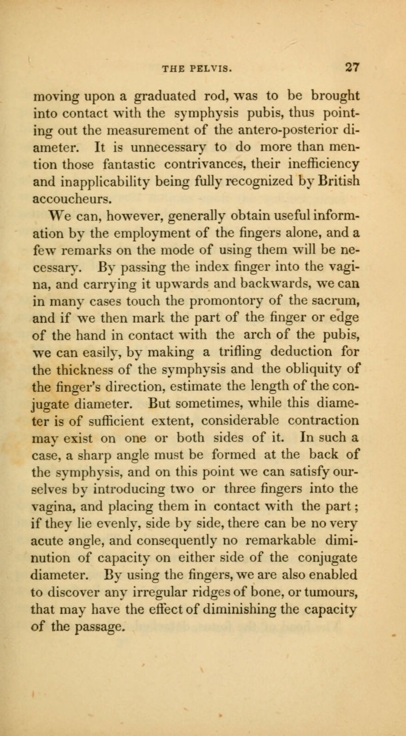 moving upon a graduated rod, was to be brought into contact with the symphysis pubis, thus point- ing out the measurement of the antero-posterior di- ameter. It is unnecessary to do more than men- tion those fantastic contrivances, their inefficiency and inapplicability being fully recognized by British accoucheurs. We can, however, generally obtain useful inform- ation by the employment of the fingers alone, and a few remarks on the mode of using them will be ne- cessary. By passing the index finger into the vagi- na, and carrying it upwards and backwards, we can in many cases touch the promontory of the sacrum, and if we then mark the part of the finger or edge of the hand in contact with the arch of the pubis, we can easily, by making a trifling deduction for the thickness of the symphysis and the obliquity of the finger's direction, estimate the length of the con- jugate diameter. But sometimes, while this diame- ter is of sufficient extent, considerable contraction may exist on one or both sides of it. In such a case, a sharp angle must be formed at the back of the symphysis, and on this point we can satisfy our- selves by introducing two or three fingers into the vagina, and placing them in contact with the part; if they lie evenly, side by side, there can be no very acute angle, and consequently no remarkable dimi- nution of capacity on either side of the conjugate diameter. By using the fingers, we are also enabled to discover any irregular ridges of bone, or tumours, that may have the effect of diminishing the capacity of the passage.