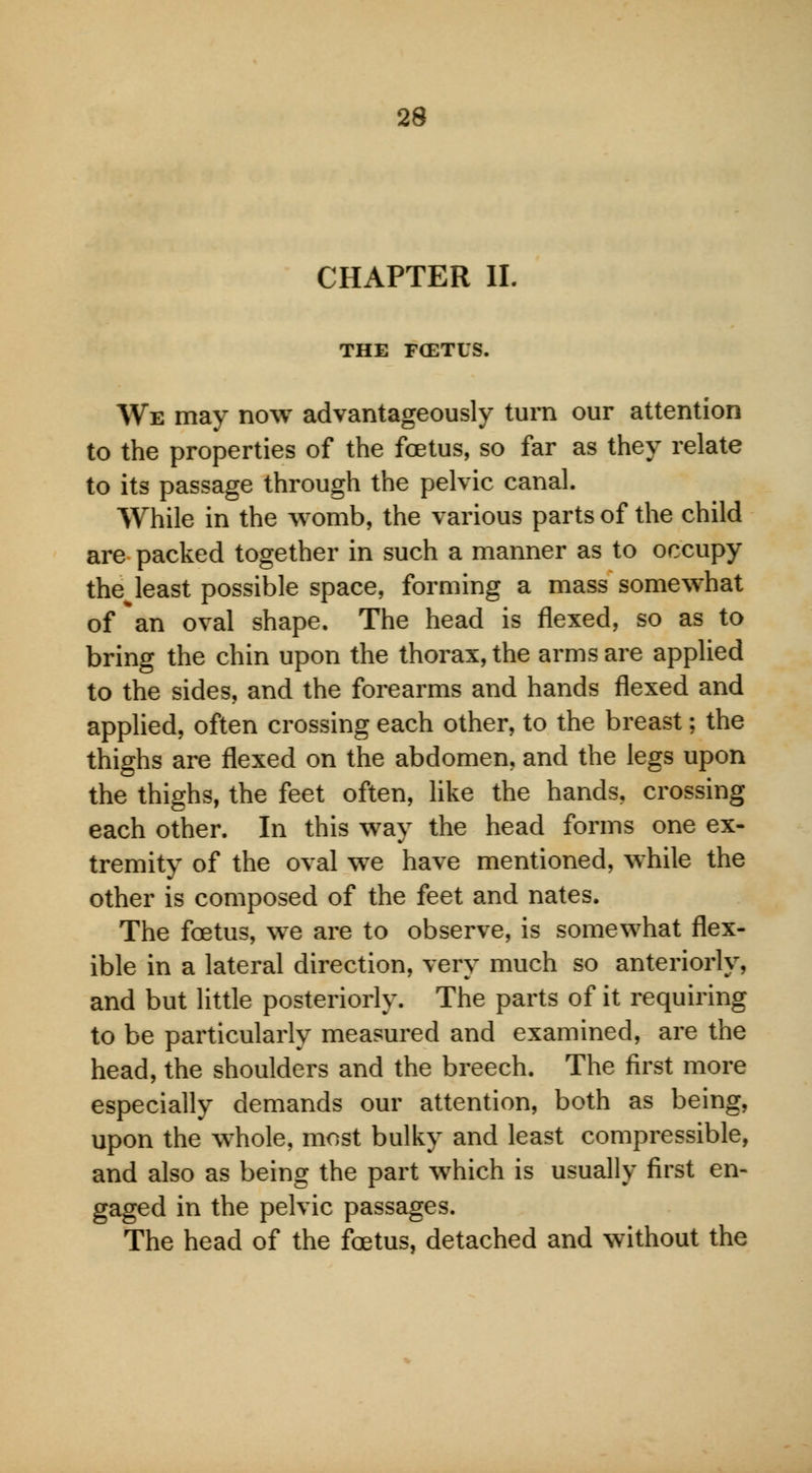 CHAPTER II. THE FCETUS. We may now advantageously turn our attention to the properties of the foetus, so far as they relate to its passage through the pelvic canal. While in the womb, the various parts of the child are packed together in such a manner as to occupy the least possible space, forming a mass somewhat of *an oval shape. The head is flexed, so as to bring the chin upon the thorax, the arms are applied to the sides, and the forearms and hands flexed and applied, often crossing each other, to the breast; the thighs are flexed on the abdomen, and the legs upon the thighs, the feet often, like the hands, crossing each other. In this way the head forms one ex- tremity of the oval we have mentioned, while the other is composed of the feet and nates. The foetus, we are to observe, is somewhat flex- ible in a lateral direction, very much so anteriorly, and but little posteriorly. The parts of it requiring to be particularly measured and examined, are the head, the shoulders and the breech. The first more especially demands our attention, both as being, upon the whole, most bulky and least compressible, and also as being the part which is usually first en- gaged in the pelvic passages. The head of the foetus, detached and without the