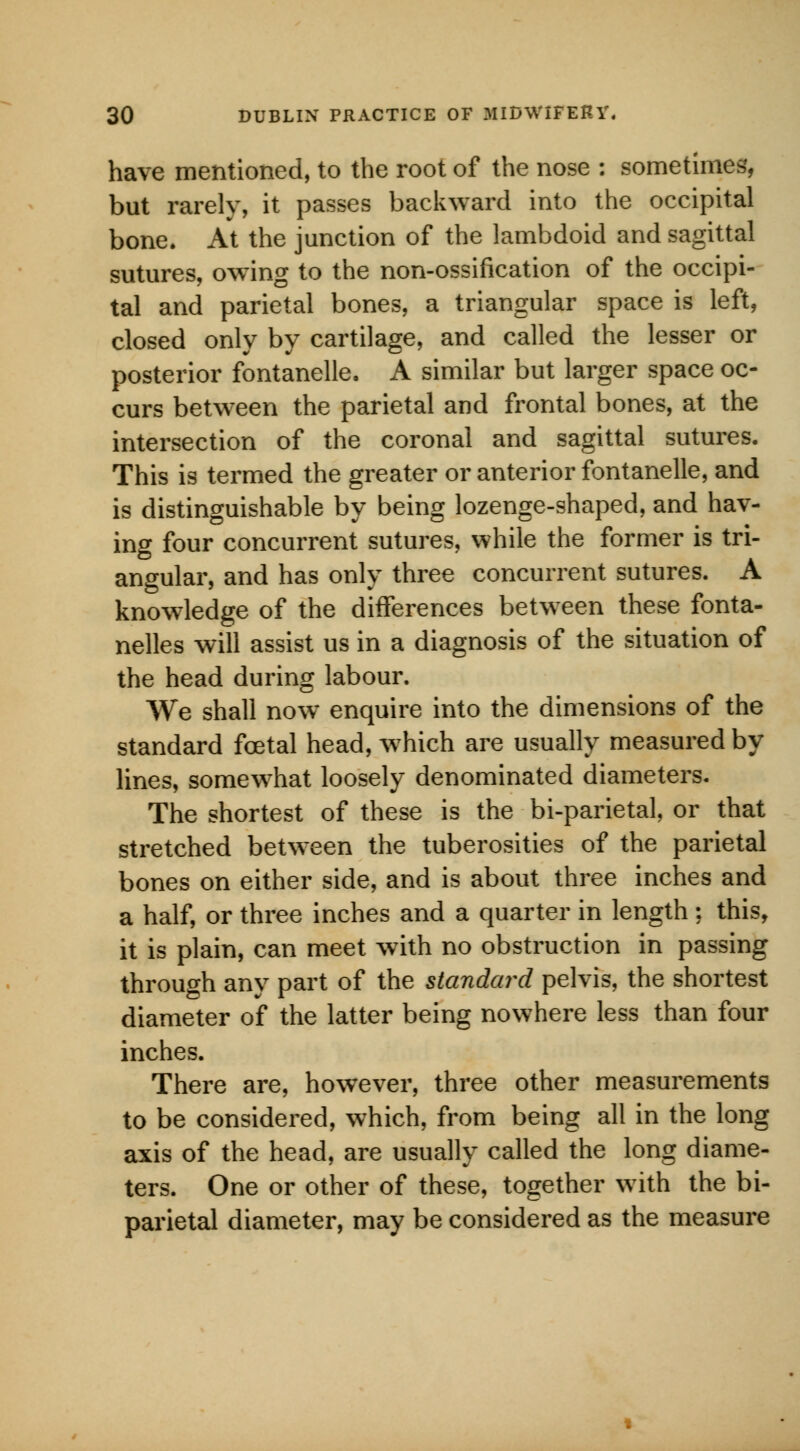 have mentioned, to the root of the nose : sometimes, but rarely, it passes backward into the occipital bone. At the junction of the lambdoid and sagittal sutures, owing to the non-ossification of the occipi- tal and parietal bones, a triangular space is left, closed only by cartilage, and called the lesser or posterior fontanelle. A similar but larger space oc- curs between the parietal and frontal bones, at the intersection of the coronal and sagittal sutures. This is termed the greater or anterior fontanelle, and is distinguishable by being lozenge-shaped, and hav- ing four concurrent sutures, while the former is tri- angular, and has only three concurrent sutures. A knowledge of the differences between these fonta- nelles will assist us in a diagnosis of the situation of the head during labour. We shall now enquire into the dimensions of the standard fcetal head, which are usually measured by lines, somewhat loosely denominated diameters. The shortest of these is the bi-parietal, or that stretched between the tuberosities of the parietal bones on either side, and is about three inches and a half, or three inches and a quarter in length : this, it is plain, can meet with no obstruction in passing through any part of the standard pelvis, the shortest diameter of the latter being nowhere less than four inches. There are, however, three other measurements to be considered, which, from being all in the long axis of the head, are usually called the long diame- ters. One or other of these, together with the bi- parietal diameter, may be considered as the measure