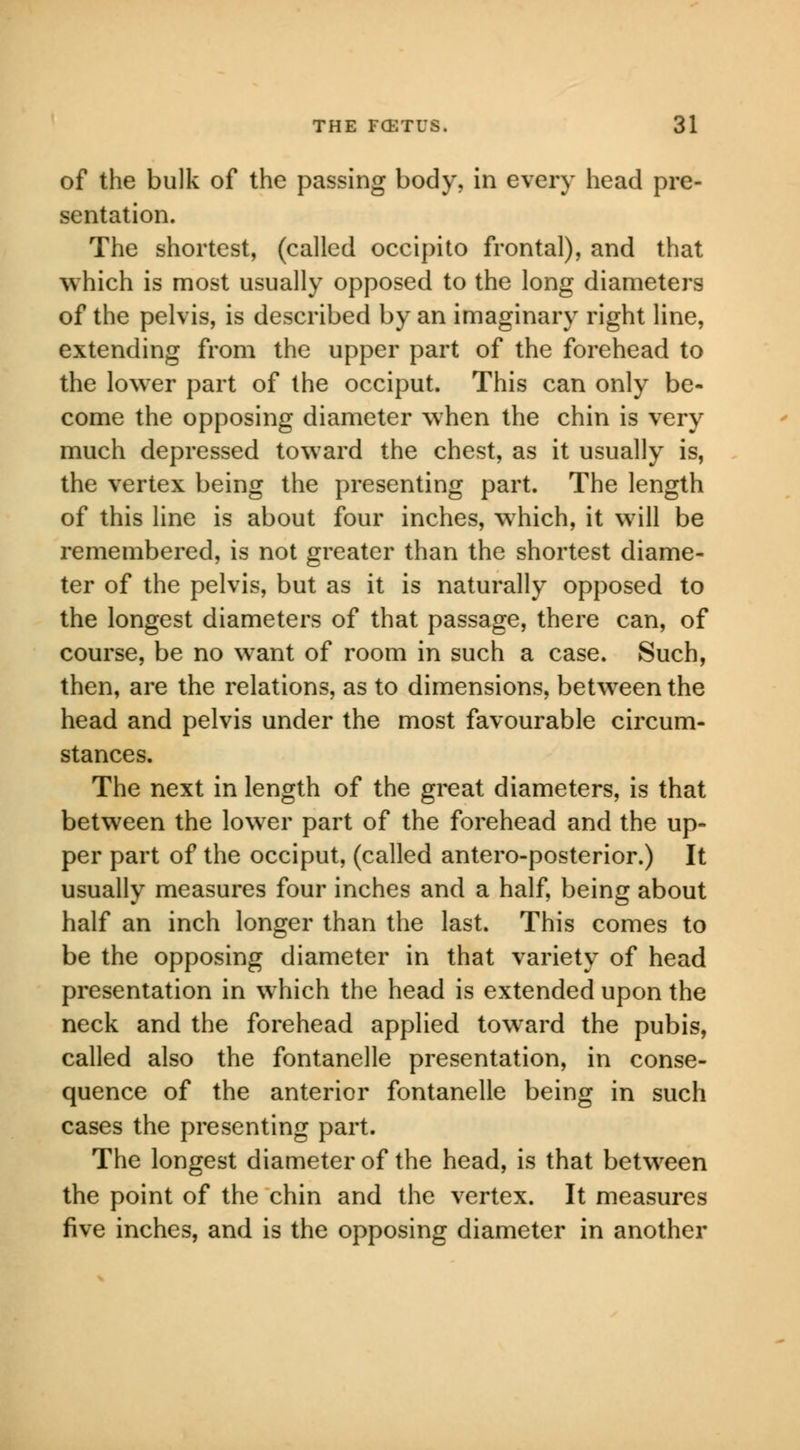 of the bulk of the passing body, in every head pre- sentation. The shortest, (called occipito frontal), and that which is most usually opposed to the long diameters of the pelvis, is described by an imaginary right line, extending from the upper part of the forehead to the lower part of the occiput. This can only be- come the opposing diameter when the chin is very much depressed toward the chest, as it usually is, the vertex being the presenting part. The length of this line is about four inches, which, it will be remembered, is not greater than the shortest diame- ter of the pelvis, but as it is naturally opposed to the longest diameters of that passage, there can, of course, be no want of room in such a case. Such, then, are the relations, as to dimensions, between the head and pelvis under the most favourable circum- stances. The next in length of the great diameters, is that between the lower part of the forehead and the up- per part of the occiput, (called antero-posterior.) It usually measures four inches and a half, being about half an inch longer than the last. This comes to be the opposing diameter in that variety of head presentation in which the head is extended upon the neck and the forehead applied toward the pubis, called also the fontanelle presentation, in conse- quence of the anterior fontanelle being in such cases the presenting part. The longest diameter of the head, is that between the point of the chin and the vertex. It measures five inches, and is the opposing diameter in another