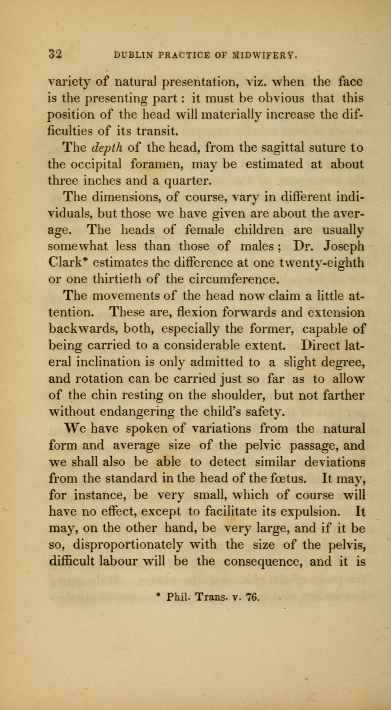 variety of natural presentation, viz. when the face is the presenting part: it must be obvious that this position of the head will materially increase the dif- ficulties of its transit. The depth of the head, from the sagittal suture to the occipital foramen, may be estimated at about three inches and a quarter. The dimensions, of course, vary in different indi- viduals, but those we have given are about the aver- age. The heads of female children are usually somewhat less than those of males ; Dr. Joseph Clark* estimates the difference at one twenty-eighth or one thirtieth of the circumference. The movements of the head now claim a little at- tention. These are, flexion forwards and extension backwTards, both, especially the former, capable of being carried to a considerable extent. Direct lat- eral inclination is only admitted to a slight degree, and rotation can be carried just so far as to allow of the chin resting on the shoulder, but not farther without endangering the child's safety. We have spoken of variations from the natural form and average size of the pelvic passage, and wre shall also be able to detect similar deviations from the standard in the head of the foetus. It may, for instance, be very small, which of course will have no effect, except to facilitate its expulsion. It may, on the other hand, be very large, and if it be so, disproportionately with the size of the pelvis, difficult labour will be the consequence, and it is * Phil. Trans, v. 76.