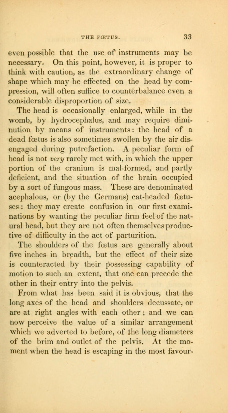 even possible that the use of instruments may be necessary. On this point, however, it is proper to think with caution, as the extraordinary change of shape which may be effected on the head by com- pression, will often suffice to counterbalance even a considerable disproportion of size. The head is occasionally enlarged, wThile in the womb, by hydrocephalus, and may require dimi- nution by means of instruments: the head of a dead foetus is also sometimes swollen by the air dis- engaged during putrefaction. A peculiar form of head is not very rarely met with, in which the upper portion of the cranium is mal-formed, and partly deficient, and the situation of the brain occupied by a sort of fungous mass. These are denominated acephalous, or (by the Germans) cat-headed foetu- ses : they may create confusion in our first exami- nations by wanting the peculiar firm feel of the nat- ural head, but they are not often themselves produc- tive of difficulty in the act of parturition. The shoulders of the foetus are generally about five inches in breadth, but the effect of their size is counteracted by their possessing capability of motion to such an extent, that one can precede the other in their entry into the pelvis. From what has been said it is obvious, that the long axes of the head and shoulders decussate, or are at right angles with each other ; and we can now perceive the value of a similar arrangement which we adverted to before, of the long diameters of the brim and outlet of the pelvis. At the mo- ment when the head is escaping in the most favour-