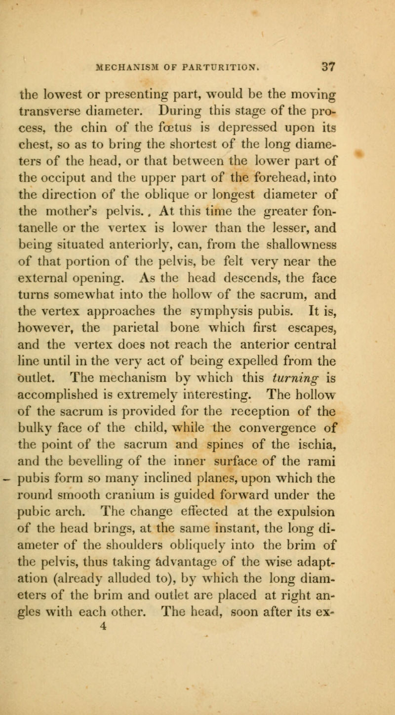 the lowest or presenting part, would be the moving transverse diameter. During this stage of the pro- cess, the chin of the foetus is depressed upon its chest, so as to bring the shortest of the long diame- ters of the head, or that between the lower part of the occiput and the upper part of the forehead, into the direction of the oblique or longest diameter of the mother's pelvis., At this time the greater fon- tanels or the vertex is lower than the lesser, and being situated anteriorly, can, from the shallowness of that portion of the pelvis, be felt very near the external opening. As the head descends, the face turns somewhat into the hollow of the sacrum, and the vertex approaches the symphysis pubis. It is, however, the parietal bone which first escapes, and the vertex does not reach the anterior central line until in the very act of being expelled from the outlet. The mechanism by which this turning is accomplished is extremely interesting. The hollow of the sacrum is provided for the reception of the bulky face of the child, while the convergence of the point of the sacrum and spines of the ischia, and the bevelling of the inner surface of the rami pubis form so many inclined planes, upon which the round smooth cranium is guided forward under the pubic arch. The change effected at the expulsion of the head brings, at the same instant, the long di- ameter of the shoulders obliquely into the brim of the pelvis, thus taking advantage of the wise adapt- ation (already alluded to), by which the long diam- eters of the brim and outlet are placed at right an- gles with each other. The head, soon after its ex* 4