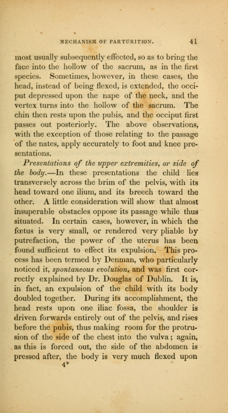 most usually subsequently effected, so as to bring the face into the hollow of the sacrum, as in the first species. Sometimes, however, in these cases, the head, instead of being flexed, is extended, the occi- put depressed upon the nape of the neck, and the vertex turns into the hollow of the sacrum. The chin then rests upon the pubis, and the occiput first passes out posteriorly. The above observations, with the exception of those relating to the passage of the nates, apply accurately to foot and knee pre- sentations. Presentations of the upper extremities, or side of the body.—In these presentations the child lies transversely across the brim of the pelvis, with its head toward one ilium, and its breech toward the other. A little consideration will show that almost insuperable obstacles oppose its passage while thus situated. In certain cases, howrever, in which the foetus is very small, or rendered very pliable by putrefaction, the power of the uterus has been found sufficient to effect its expulsion. This pro- cess has been termed by Denman, who particularly noticed it, spontaneous evolution, and was first cor- rectly explained by Dr. Douglas of Dublin. It is, in fact, an expulsion of the child with its body doubled together. During its accomplishment, the head rests upon one iliac fossa, the shoulder is driven forwards entirely out of the pelvis, and rises before the pubis, thus making room for the protru- sion of the side of the chest into the vulva; again, as this is forced out, the side of the abdomen is pressed after, the body is very much flexed upon